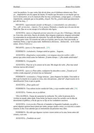 Realidad Benito Pérez Galdós
venir las perdices. Lo que venía, hijo de mi alma, era el chubasco número uno. Pero
yo... impertérrito con mi capote de monte. El macho que llevamos es un macho que no
nos lo merecemos, ni se lo merecen ellas las muy correntonas; ¡venga agua!, y el macho
impertérrito, cantando que se las pelaba, chíquili. Por fin, ¿creerá usted que parecieron
por allí las muy...?
INFANTE.- (aparentando atender al Marqués, y contestándole con cabezadas.)
Yo... ¡oh!, yo no creo... (Aparte.) Ya se acerca. Disimulo, y mucho ojo a la cara de esa
hipócrita. Que no se me escape ni la inflexión más ligera.
AUGUSTA.- (para sí, fingiendo prestar atención a lo que dice Villalonga.) Ahí está
ya. Cara mía, ojos míos, haceos de piedra. Que ninguna suspicacia, ninguna curiosidad
os sorprendan en un descuido de expresión. Ese pillo de Manolo me está observando...
A buena parte viene. El corazón me salta en el pecho; pero la cara, bien prevenida, se
mantiene firme; y aquí no pasa nada. Indiferencia afectuosa... distracción... no le siento
entrar. (Entra Federico.)
INFANTE.- (para sí.) No repara en él... [33]
FEDERICO.- (saludando.) Aunque usted no quiera... Augusta...
AUGUSTA.- (fingiéndose sorprendida, y sin ninguna emoción visible.) ¡Ah!...
parece que entra usted como los ladrones. ¡Cuánto tiempo...! ¿Ha estado usted malo?
FEDERICO.- Un poquillo.
AUGUSTA.- Pues no se le conoce en la cara. Me alegro de verle. ¿Nos trae usted
noticias nuevas del crimen?
INFANTE.- (para sí.) Pues señor, cualquiera les descubre a estos. ¿Tocaré yo el
violón a toda orquesta? ¿Correré tras un fantasma?
FEDERICO.- (sentándose.) Traigo noticias... para chuparse los dedos. Esta tarde se
dice que la muerta no es quien se creía, sino otra persona. ¿Qué tal? ¡Equivocarse en la
identificación! Esta si que es gorda.
AUGUSTA.- ¿Pues quién era?
FEDERICO.- Una señora recién venida de Cuba, y cuyo nombre nadie sabe. [34]
AUGUSTA.- Vamos, eso es ya delirar.
VILLALONGA.- Ganas de aumentar la confusión. No, sobre la persona de la
víctima no puede caber duda. Estas bolas las hacen correr los curiales con la idea de
desorientar al público, a fin de que no se fije en los verdaderos asesinos.
AUGUSTA.- (convencida.) Para mí, el matador es Segundo Cuadrado, ese pillo a
quien algunos quieren hacer pasar por santo, porque ayuda a misa y se reza tres o cuatro
rosarios al día. Creo además que es instrumento de personas muy altas.
FEDERICO.- He oído que algunos vecinos vieron entrar en la casa, horas antes del
crimen, a un cura.
AUGUSTA.- ¡También un cura!
 
