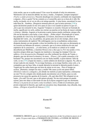 Realidad Benito Pérez Galdós
triste noche, que no se acaba nunca? Cien veces he mirado el reloj sin enterarme...
Mirémoslo con la atención debida: las once y media. ¡Temprano, siempre temprano!
(Vuelve a andar presuroso.) Necesito desahogar mi corazón, confiando mis inquietudes
a alguien. ¿Pero a quién? Se las contaría yo a Leonorilla; pero no es hora de ir allá. De
noche, no puedo, no sé ver en ella a mi amiga querida. A estas horas, encontraré la casa
toda llena de... hombres. ¡Desgracia inmensa para mí, que la única persona [334] a
quien declararme puedo no me sirve para el caso si no cuando no parece lo que es!...
¿Iré a que me consuele la otra, Augusta? Tampoco es ocasión. Esta por ser honrada de
noche, aquella por no serlo, ambas me cierran sus puertas en las horas de mayor soledad
y tristeza. Además, Augusta es la persona a quien menos puedo confiarme, porque ella,
ella me ha lanzado a esta lucha, a este vértigo... ¡Pobre mujer! Alucinada por el amor,
has perdido de vista la ley de la dignidad, o al menos, desconoces en absoluto la
dignidad del varón. ¡Ay, tus palabras, tan gratas para mí en otro tiempo, ahora serán
como instrumentos de suplicio! Me embriagarás con tus avasalladoras seducciones;
disiparás durante un rato grande o chico las tinieblas de mi vida; pero no derramarás en
mi corazón ese bálsamo de ternura y consuelo, que es la única medicina de este mal
espantoso de la conciencia... ¡A estas horas, ya la malicia se cebará en la verdad
descubierta por Malibrán, y mientras Orozco cree y dice que La Peri me ayuda a vivir,
nuestros amigos dirán que Augusta me mantiene y me paga las trampas! Esto me
subleva. (Con desesperación.) Romperé con ella; rechazaré las ofertas de Tomás, y
después, que me devoren la miseria y la usura... (Pausa.) ¿Iré a pedir consuelos a mi
hermana? No, porque me encontraría con ese facha innoble, a quien detesto. Sólo de
verle, se me [335] crispan las manos, y siento anhelos de destrozar a alguien. No, allá no
iré por nada de este mundo. Ya no tengo hermana, ya no tengo familia; estoy solo, y la
compañera que me hace falta, ni puede dármela la amistad ni dármela puede el amor...
Vagaré por las calles hasta que sea hora de entrar en mi casa... Pero el tiempo no
avanza. ¡Demonio, siempre las once y media! Me canso ya de este paseo febril.
(Detiénese indeciso y fatigado.) ¿En dónde me metería yo para reposarme y distraerme
un rato? No iré a ningún sitio donde pueda encontrarme con el Santo, pues su sola
presencia me causa las agonías de la muerte. ¡Ah, qué idea feliz! Me refugiaré en un
teatro. ¿En cuál? En este, que es del género picante. No me reiré porque no puedo
reírme; pero mis ideas se desviarán un rato de la fijeza congestiva que me atormenta.
(Párase a la puerta de un teatro; toma localidad y entra.) Están en el entreacto; pero
pronto empezará la función, que ojalá sea una pieza muy disparatada, muy absurda, muy
cínica... (Dirígese al pasillo de butacas.) [336]
Escena XV
Teatro.
FEDERICO, OROZCO, que se le presenta de improviso al dar los primeros pasos en el
patio. Un poco más lejos, el MARQUÉS DE CÍCERO y el CONDE DE MONTE
CÁRMENES.
 