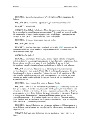 Realidad Benito Pérez Galdós
FEDERICO.- (para sí, estremeciéndose al verle.) ¡Orozco! Esto parece cosa del
Infierno.
OROZCO.- Hola, sonámbulo... ¿Qué es eso?, ¿te asombras de verme aquí?
FEDERICO.- No esperaba...
OROZCO.- Ese chiflado (señalando a Monte Cármenes, que mira con gemelos
hacia los palcos) se empeñó en que entráramos aquí. Y la verdad, nos hemos divertido.
Me gusta mucho el género cómico, aun con toques tan chillones y picantes como los
que aquí se usan. ¿Y tú...? Tienes mala cara, chico; estás pálido...
FEDERICO.- (trémulo.) No me siento bien esta noche.
OROZCO.- ¿Qué tienes?
FEDERICO.- Aquí, en el corazón... no sé qué. No es dolor, [337] no es punzada. Es
una extraña sensación, que al anochecer empezó a molestarme, y que se acentuó
terriblemente al entrar aquí.
OROZCO.- ¿Te duele...?
FEDERICO.- Exactamente dolor, no, no... Es más bien un estímulo, como ganas
instintivas de meter los dedos por aquí; aquí, no sé si en el corazón o un poco más abajo.
Lo que más me mortifica es la idea... sí, no te rías, la idea de que me aliviaré
introduciendo los dedos hasta tocar la parte dolorida, mejor dicho, la parte afectada.
OROZCO.- (sonriendo.) Te diré lo que se dice siempre en tales casos: eso es
nervioso. Poco mal y bien quejado. Quizás falta de sueño, quizás un poco de dispepsia.
Sanarás cuando tu ánimo se tranquilice. Federico, haz caso de mí, regulariza tu vida,
para lo cual te basta dejarte querer, y verás cómo desaparece esa molestia, que no es
más que una acción refleja, partiendo del cerebro. Corta de raíz tus malos hábitos, y
verás qué bien te va.
FEDERICO.- (con tristeza.) ¡Qué pronto se dice eso, Tomás!
OROZCO.- Tonto, tú no has pensado en ello; no te has [338] hecho cargo todavía del
bien que te espera... A nuestra edad, pasados los treinta y cinco, un vivir metódico y sin
sobresaltos es el único vivir posible... Y no me vengas con que la ociosidad te aburrirá,
y que necesitas un poco de movimiento. Yo te daré ocupación; yo me encargo de que no
te aburras, y con algo que ganes, y algo que recibirás de Joaquín (porque hemos
convenido en que esto es de tu padre), vivirás como un príncipe. Tú créeme y déjate
llevar. Confíate a mí; verás cómo te arreglo tu aurea mediocritas. Luego la tranquilidad
de la conciencia... ¿Sabes tú lo que eso vale?
FEDERICO.- (para sí.) Insisto en que este que me habla no es el Orozco de carne y
hueso. Hállome en el vértice de una gran alucinación, y lo que veo y oigo es hechura de
mi propia idea.
OROZCO.- Entrégate a mí sin temor, a mí, que te quiero de veras, y miro por tu
bien...
 