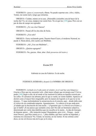 Realidad Benito Pérez Galdós
FEDERICO.- (para sí, trastornado.) Basta. No puedo soportar esto. (Alto.) Adiós,
Tomás; me siento mal y tengo que retirarme.
OROZCO.- Cuídate, métete en tu casa. ¡Detestable costumbre esta de hacer de la
noche día! Yo, no creas, tampoco me siento bien. No sé qué me [339] pasa. Pero con un
par de días de campo me repondré.
FEDERICO.- ¿Te vas a las Charcas?
OROZCO.- Pasaré allí los dos días de fiesta.
FEDERICO.- ¿Vas solo?
OROZCO.- Estoy reclutando gente. Nuestro buen Cícero, el moderno Nemrod, no
puede ir. Hasta ahora, sólo cuento con Malibrán.
FEDERICO.- ¡Ah! ¿Vas con Malibrán?...
OROZCO.- ¿Quieres agregarte?
FEDERICO.- No, gracias. Abur, abur. (Sale presuroso del teatro.)
Escena XVI
Gabinete en casa de Federico. Es de noche.
FEDERICO, BÁRBARA; después LA SOMBRA DE OROZCO.
FEDERICO.- (echado en el sofá, junto al velador, en el cual hay una lámpara.)
Gracias a Dios que me encuentro solo. ¿Qué mejor refugio que mi propia casa? Creí no
poder [340] llegar a ella; de tal modo se me trastornó la cabeza en aquella correría por
las calles. El cansancio me abruma; pero lo que es sueño, no siento maldito. Apetezco el
dormir como el mayor bien imaginable; pero la manera de lograrlo es lo que no se me
alcanza... Y sigue molestándome la sensacioncita en el corazón, aquí... donde debe estar
el vértice de esa condenada máquina. Aguantaremos... La cabeza es la que anda peor.
¡Cuidado que la alucinación de esta noche...! ¡Figurarme que vi a Orozco en el teatro, y
que le hablé! ¡Si me parece que oyéndole estoy aún! Ha sido un fenómeno subjetivo,
determinado por cierta idea diabólica que me escarba en la mente... la idea de transigir,
de dejarme querer... ¡Oh, tentación insana! Degradarme, pero vivir... Porque... razón
tiene Orozco, ¡qué bien estaría yo si...! ¡Idea maldita, que hace vacilar mi dignidad, y
trastorna mi conciencia! No, Tomás; no insistas, no me tientes. Si me estimas como
dices, no me envilezcas más de lo que ya lo estoy.
 