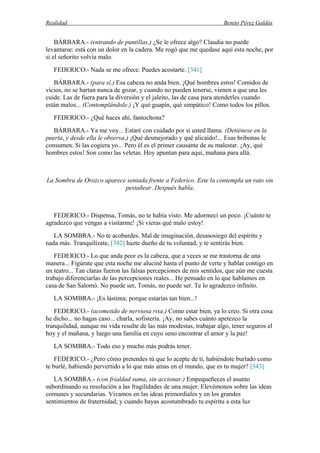 Realidad Benito Pérez Galdós
BÁRBARA.- (entrando de puntillas.) ¿Se le ofrece algo? Claudia no puede
levantarse: está con un dolor en la cadera. Me rogó que me quedase aquí esta noche, por
si el señorito volvía malo.
FEDERICO.- Nada se me ofrece. Puedes acostarte. [341]
BÁRBARA.- (para sí.) Esa cabeza no anda bien. ¡Qué hombres estos! Comidos de
vicios, no se hartan nunca de gozar, y cuando no pueden tenerse, vienen a que una les
cuide. Las de fuera para la diversión y el jaleíto, las de casa para atenderles cuando
están malos... (Contemplándole.) ¡Y qué guapín, qué simpático! Como todos los pillos.
FEDERICO.- ¿Qué haces ahí, fantochona?
BÁRBARA.- Ya me voy... Estaré con cuidado por si usted llama. (Detiénese en la
puerta, y desde ella le observa.) ¡Qué desmejorado y qué alicaído!... Esas bribonas le
consumen. Si las cogiera yo... Pero él es el primer causante de su malestar. ¡Ay, qué
hombres estos! Son como las veletas. Hoy apuntan para aquí, mañana para allá.
La Sombra de Orozco aparece sentada frente a Federico. Este la contempla un rato sin
pestañear. Después habla.
FEDERICO.- Dispensa, Tomás, no te había visto. Me adormecí un poco. ¡Cuánto te
agradezco que vengas a visitarme! ¡Si vieras qué malo estoy!
LA SOMBRA.- No te acobardes. Mal de imaginación, desasosiego del espíritu y
nada más. Tranquilízate, [342] hazte dueño de tu voluntad, y te sentirás bien.
FEDERICO.- Lo que anda peor es la cabeza, que a veces se me trastorna de una
manera... Figúrate que esta noche me aluciné hasta el punto de verte y hablar contigo en
un teatro... Tan claras fueron las falsas percepciones de mis sentidos, que aún me cuesta
trabajo diferenciarlas de las percepciones reales... He pensado en lo que hablamos en
casa de San Salomó. No puede ser, Tomás, no puede ser. Te lo agradezco infinito.
LA SOMBRA.- ¡Es lástima; porque estarías tan bien...!
FEDERICO.- (acometido de nerviosa risa.) Como estar bien, ya lo creo. Si otra cosa
he dicho... no hagas caso... charla, sofistería. ¡Ay, no sabes cuánto apetezco la
tranquilidad, aunque mi vida resulte de las más modestas, trabajar algo, tener seguros el
hoy y el mañana, y luego una familia en cuyo seno encontrar el amor y la paz!
LA SOMBRA.- Todo eso y mucho más podrás tener.
FEDERICO.- ¿Pero cómo pretendes tú que lo acepte de ti, habiéndote burlado como
te burlé, habiendo pervertido a lo que más amas en el mundo, que es tu mujer? [343]
LA SOMBRA.- (con frialdad suma, sin accionar.) Empequeñeces el asunto
subordinando su resolución a las fragilidades de una mujer. Elevémonos sobre las ideas
comunes y secundarias. Vivamos en las ideas primordiales y en los grandes
sentimientos de fraternidad; y cuando hayas acostumbrado tu espíritu a esta luz
 
