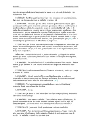 Realidad Benito Pérez Galdós
superior, comprenderás que el amor material queda en la categoría de instinto, y es
enteramente libre.
FEDERICO.- Por Dios que te explicas bien, y me consuelas con tus explicaciones.
Pero oye: ese disparate, también se me había ocurrido a mí.
LA SOMBRA.- Has dicho que me habías ofendido quitándome mi mujer. ¿Qué
quiere decir eso? Augusta no es mía. Considera que en esta esfera de las ideas puras a
donde nos hemos subido, los seres todos gozan de omnímoda libertad. Nadie es de
nadie. La propiedad es un concepto que se refiere a las cosas; pero a nada más... Los
términos mío y tuyo no rezan con las personas. Nadie pertenece a nadie, y Augusta,
como todo ser, dueña es de sí misma. (Con ligera inflexión humorística en su acento.)
Hemos convenido tú y yo en que se quedaron allá abajo, en las capas donde el vulgo
rastrea, todos esos convencionalismos pueriles, y los aparatos legales que [344] arma la
sociedad por el gusto ridículo de dificultarse su propia vida.
FEDERICO.- ¡Ah, Tomás, toda esa argumentación ya ha pasado por mi cerebro, que
hierve! Tú me estás engañando; tú me estás echando cloroformo en la conciencia para
luego arrancármela sin que yo lo note, y envilecerme. No, no me dejo adormecer por ti.
Estoy bien despabilado.
BÁRBARA.- (observándole desde la puerta.) Pobrecito. ¡Qué agitación la suya!
Parece que delira, y que sueña, pero con los ojos abiertos. Si se dejara arrullar por mí,
yo le tranquilizaría.
LA SOMBRA.- (inclinándose hacia él en ademán cariñoso.) No te engaño... Deseo
tu bien, y que reformes tu vida. Te daré asimismo una ocupación para que no estés
ocioso.
FEDERICO.- (riendo desentonadamente.) Me darás un estanco, y tendré por colega
al marido de Claudia.
LA SOMBRA.- (riendo también.) No es eso. Badulaque, tú y yo podemos
emprender un trabajo común, que nos distraiga, y al mismo tiempo nos sostenga el
espíritu a constante altura sobre las miserias humanas. [345]
FEDERICO.- Nos haremos pastores, marchándonos a una región distante y
sosegada, donde impere la verdad absoluta.
LA SOMBRA.- Eso es.
FEDERICO.- ¿Y dónde se toma billete para ese viaje? Porque yo estoy dispuesto a
irme ahora mismo contigo.
LA SOMBRA.- (con acento revelador.) Para trasladarse a esa región de paz y de
justicia no se toma billete. Todos los humanos tenemos bajo el corazón, aquí, en
semejante parte... (Se toca el pecho en la parte inferior del costado izquierdo.)
FEDERICO.- Sí... justamente donde yo siento ese estímulo indefinible.
LA SOMBRA.- Pues ahí tenemos un lóbulo, una concreción... Tócate y verás. Es
algo semejante al botón de un timbre eléctrico. Nada, te lo aprietas con un poco de
coraje, y te trasladas en un abrir y cerrar de ojos.
 