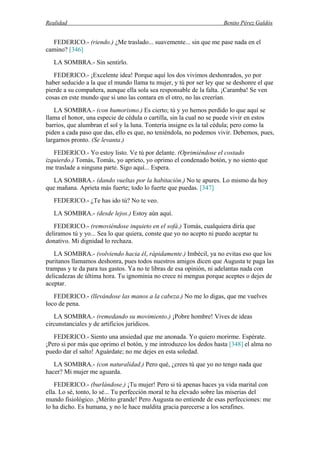 Realidad Benito Pérez Galdós
FEDERICO.- (riendo.) ¿Me traslado... suavemente... sin que me pase nada en el
camino? [346]
LA SOMBRA.- Sin sentirlo.
FEDERICO.- ¡Excelente idea! Porque aquí los dos vivimos deshonrados, yo por
haber seducido a la que el mundo llama tu mujer, y tú por ser ley que se deshonre el que
pierde a su compañera, aunque ella sola sea responsable de la falta. ¡Caramba! Se ven
cosas en este mundo que si uno las contara en el otro, no las creerían.
LA SOMBRA.- (con humorismo.) Es cierto; tú y yo hemos perdido lo que aquí se
llama el honor, una especie de cédula o cartilla, sin la cual no se puede vivir en estos
barrios, que alumbran el sol y la luna. Tontería insigne es la tal cédula; pero como la
piden a cada paso que das, ello es que, no teniéndola, no podemos vivir. Debemos, pues,
largarnos pronto. (Se levanta.)
FEDERICO.- Yo estoy listo. Ve tú por delante. (Oprimiéndose el costado
izquierdo.) Tomás, Tomás, yo aprieto, yo oprimo el condenado botón, y no siento que
me traslade a ninguna parte. Sigo aquí... Espera.
LA SOMBRA.- (dando vueltas por la habitación.) No te apures. Lo mismo da hoy
que mañana. Aprieta más fuerte; todo lo fuerte que puedas. [347]
FEDERICO.- ¿Te has ido tú? No te veo.
LA SOMBRA.- (desde lejos.) Estoy aún aquí.
FEDERICO.- (removiéndose inquieto en el sofá.) Tomás, cualquiera diría que
deliramos tú y yo... Sea lo que quiera, conste que yo no acepto ni puedo aceptar tu
donativo. Mi dignidad lo rechaza.
LA SOMBRA.- (volviendo hacia él, rápidamente.) Imbécil, ya no evitas eso que los
puritanos llamamos deshonra, pues todos nuestros amigos dicen que Augusta te paga las
trampas y te da para tus gastos. Ya no te libras de esa opinión, ni adelantas nada con
delicadezas de última hora. Tu ignominia no crece ni mengua porque aceptes o dejes de
aceptar.
FEDERICO.- (llevándose las manos a la cabeza.) No me lo digas, que me vuelves
loco de pena.
LA SOMBRA.- (remedando su movimiento.) ¡Pobre hombre! Vives de ideas
circunstanciales y de artificios jurídicos.
FEDERICO.- Siento una ansiedad que me anonada. Yo quiero morirme. Espérate.
¡Pero si por más que oprimo el botón, y me introduzco los dedos hasta [348] el alma no
puedo dar el salto! Aguárdate; no me dejes en esta soledad.
LA SOMBRA.- (con naturalidad.) Pero qué, ¿crees tú que yo no tengo nada que
hacer? Mi mujer me aguarda.
FEDERICO.- (burlándose.) ¡Tu mujer! Pero si tú apenas haces ya vida marital con
ella. Lo sé, tonto, lo sé... Tu perfección moral te ha elevado sobre las miserias del
mundo fisiológico. ¡Mérito grande! Pero Augusta no entiende de esas perfecciones: me
lo ha dicho. Es humana, y no le hace maldita gracia parecerse a los serafines.
 