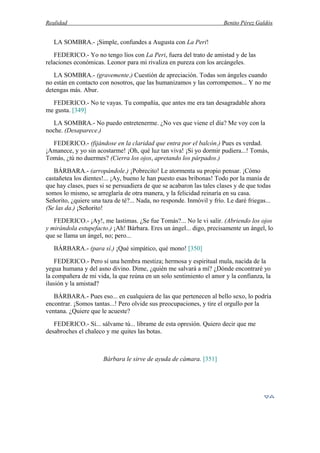 Realidad Benito Pérez Galdós
LA SOMBRA.- ¡Simple, confundes a Augusta con La Peri!
FEDERICO.- Yo no tengo líos con La Peri, fuera del trato de amistad y de las
relaciones económicas. Leonor para mí rivaliza en pureza con los arcángeles.
LA SOMBRA.- (gravemente.) Cuestión de apreciación. Todas son ángeles cuando
no están en contacto con nosotros, que las humanizamos y las corrompemos... Y no me
detengas más. Abur.
FEDERICO.- No te vayas. Tu compañía, que antes me era tan desagradable ahora
me gusta. [349]
LA SOMBRA.- No puedo entretenerme. ¿No ves que viene el día? Me voy con la
noche. (Desaparece.)
FEDERICO.- (fijándose en la claridad que entra por el balcón.) Pues es verdad.
¡Amanece, y yo sin acostarme! ¡Oh, qué luz tan viva! ¡Si yo dormir pudiera...! Tomás,
Tomás, ¿tú no duermes? (Cierra los ojos, apretando los párpados.)
BÁRBARA.- (arropándole.) ¡Pobrecito! Le atormenta su propio pensar. ¡Cómo
castañetea los dientes!... ¡Ay, bueno le han puesto esas bribonas! Todo por la manía de
que hay clases, pues si se persuadiera de que se acabaron las tales clases y de que todas
somos lo mismo, se arreglaría de otra manera, y la felicidad reinaría en su casa.
Señorito, ¿quiere una taza de té?... Nada, no responde. Inmóvil y frío. Le daré friegas...
(Se las da.) ¡Señorito!
FEDERICO.- ¡Ay!, me lastimas. ¿Se fue Tomás?... No le vi salir. (Abriendo los ojos
y mirándola estupefacto.) ¡Ah! Bárbara. Eres un ángel... digo, precisamente un ángel, lo
que se llama un ángel, no; pero...
BÁRBARA.- (para sí.) ¡Qué simpático, qué mono! [350]
FEDERICO.- Pero sí una hembra mestiza; hermosa y espiritual mula, nacida de la
yegua humana y del asno divino. Dime, ¿quién me salvará a mí? ¿Dónde encontraré yo
la compañera de mi vida, la que reúna en un solo sentimiento el amor y la confianza, la
ilusión y la amistad?
BÁRBARA.- Pues eso... en cualquiera de las que pertenecen al bello sexo, lo podría
encontrar. ¡Somos tantas...! Pero olvide sus preocupaciones, y tire el orgullo por la
ventana. ¿Quiere que le acueste?
FEDERICO.- Sí... sálvame tú... líbrame de esta opresión. Quiero decir que me
desabroches el chaleco y me quites las botas.
Bárbara le sirve de ayuda de cámara. [351]
 