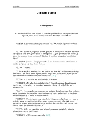 Realidad Benito Pérez Galdós
Jornada quinta
Escena primera
La misma decoración de la escena VIII de la Segunda Jornada. En el gabinete de la
izquierda, mesa puesta con dos cubiertos. Anochece. Luz artificial.
FEDERICO, que entra cabizbajo y sombrío; FELIPA, tras él, esperando órdenes.
FELIPA.- (para sí.) ¡Virgen de Atocha, qué cara se trae hoy este señorito! Ni un reo
en capilla la tiene peor. ¿Qué mosca le habrá picado?... ¡Ya; que apuntó mal anoche, y
como las cartas no tienen entrañas...! ¡Lástima de hombre, entregado a un vicio tan
feo...!
FEDERICO.- (para sí.) Vengo prevenido. Si ese trasto nos acecha esta noche a la
salida, le dejo seco. (Alto.) Dime, Felipa...
FELIPA.- Señorito.
FEDERICO.- ¿Has notado tú que, por la tarde o al anochecer, mientras estamos aquí
la señorita y yo, ronde la casa alguna persona sospechosa, quiero decir, algún quídam
que curiosee o esté a la mira de quién entra y sale? [352]
FELIPA.- ¡Ah!, no señor, no he visto nada; ni creo que...
FEDERICO.- ¿Ni te ha dicho nada la portera? Yo me figuro que el que fisgonea
vendrá muy embozadito, y se situará en la esquina, o junto a la valla de la casa en
construcción.
FELIPA.- Por esta calle, que no es más que un deseo de calle, no pasa alma viviente,
como no sean los tíos que viven en los muladares, y esos... ¡pobrecitos!, ya quisieran
ellos embozarse, y lo harían si tuvieran en qué.
FEDERICO.- Con todo, conviene estar alerta. Mira, esta noche, luego que venga la
señorita, sales, y con disimulo te fijas en toda persona que veas, sobre todo si esa
persona se para en la esquina o en el portal próximo. Procura observarle la cara, y me
avisas. Verás qué pronto le despacho yo.
FELIPA.- Saldré por precisión, pues faltan algunas cosas todavía. La señorita
dispuso que cenaran ustedes aquí.
FEDERICO.- ¡Ah!, sí, no me acordaba. [353]
 