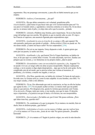 Realidad Benito Pérez Galdós
argumentos. Hoy me propongo convencerte, y para ello no habrá monería que yo no
emplee.
FEDERICO.- (tedioso.) Convencerme... ¿de qué?
AUGUSTA.- De que debes someterte a mi voluntad, grandísimo pillo.
(Acariciándole.) ¿Qué tienes tú que hacer más que vivir exclusivamente para mí? Yo
soy para ti el mundo entero, y agradarme y tenerme contenta es tu único fin. Si me dices
que no, te arranco todo el pelo, y te dejo más calvo que la ocasión... pintada.
FEDERICO.- (abatido.) Palabras muy bonitas, pero inoportunas. Tú no te has hecho
cargo del peligro que nos acecha. Mi opinión es que tu marido sabe ya esto. El viaje a
las Charcas es capcioso, una ausencia figurada para sorprendernos aquí.
AUGUSTA.- (ocultando la cara en el pecho de su amigo.) ¡Oh, qué espanto! De
sólo pensarlo, paréceme que pierdo el sentido... (Rehaciéndose.) Pero no puede ser. No
me metas miedo. ¡Cuánto me haces sufrir! No nos sorprenderá. [356]
FEDERICO.- Por mí no me importa. Estoy dispuesto a todo. A quien quiera que
entre por esa puerta, le suelto seis tiros.
AUGUSTA.- (temblando.) ¡Ay, qué horror! Por la Virgen Santísima, no hables de
tiros, ni de que aquí va a entrar alma viviente. Tú estás alucinado, nervioso. Sueñas con
peligros que no existen, y ves fantasmas en tus propios dedos. ¿Qué te pasa?
FEDERICO.- (levantándose como con necesidad de expansión.) ¡Ay, Augusta! Yo
no puedo vivir así; yo tengo sobre mi alma un peso insoportable. Déjame explayarme
contigo, y no te asustes si digo algún despropósito... algo que no ha de serte grato. Se ha
complicado esto de tal modo, que es preciso echar una víctima al monstruo, al
problema, y la víctima, o mucho me engaño, o seré yo.
AUGUSTA.- ¡Por Dios, querido mío, no hables de víctimas! Es hasta de mal gusto...
En todo caso, la víctima sería yo, como la más culpable: tú eres hombre, eres libre. Yo
soy mujer casada, y falto a mis deberes.
FEDERICO.- Tú no. Por alborotada que esté tu conciencia, no hay en ella las luchas
que agitan la mía. [357] Yo no puedo acabar en bien. Lo menos malo que me podrá
pasar es que perezca. Por desgracia mía, quizás la víctima que presiento será Tomás.
(Con desvarío.) Porque, tenlo por cierto, si me insulta, creo que le mato. El derecho
suyo a injuriarme, y la justicia con que lo haría, si lo hiciera, me son insoportables.
AUGUSTA.- (horrorizada.) ¡No hables así, por Cristo! Me pones enferma. ¿Pero
qué ideas traes hoy, querido mío?
FEDERICO.- Tú, contéstame a lo que te pregunto: Si yo matara a tu marido, bien en
duelo, bien en defensa propia, ¿qué harías?
AUGUSTA.- (cubriéndose el rostro con las manos.) Cállate, que me vuelves loca.
¿Y si él te matase a ti? Esa es otra. ¡Jesús de mi vida! No quiero pensarlo. ¡Pesadilla
horrenda!
FEDERICO.- ¿Y si te matara a ti? Según la justicia vulgar, eso sería lo más derecho.
 