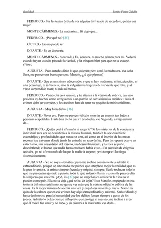 Realidad Benito Pérez Galdós
FEDERICO.- Por las trazas debía de ser alguien disfrazado de sacerdote, quizás una
mujer.
MONTE CÁRMENES.- La madrastra... Si digo que...
FEDERICO.- ¿Por qué no? [35]
CÍCERO.- Eso no puede ser.
INFANTE.- Es un disparate.
MONTE CÁRMENES.- (aburrido.) Ea, señores, es mucho crimen para mí. Volveré
cuando hayan ustedes pescado la verdad, y la trinquen bien para que no se escape.
(Vase.)
AUGUSTA.- Pues ustedes dirán lo que quieran; pero a mí, la madrastra, esa doña
Sara, me parece una buena persona. Manolo, ¿tú qué piensas?
INFANTE.- Que es un crimen adocenado, y que ni hay madrastra, ni intoxicación, ni
alto personaje, ni influencia, sino la vulgarísima tragedia del sirviente que roba, y al
verse sorprendido mata; ni más ni menos.
FEDERICO.- Vamos, tú eres sensato, y te atienes a la versión de rúbrica, que nos
presenta los hechos como arregladitos a un patrón de conveniencias curiales. Hasta el
crimen debe ser correcto, y los asesinos han de tener su poquito de ministerialismo.
AUGUSTA.- Muy bien dicho. [36]
INFANTE.- No es eso. Pero me parece ridículo mezclar en asuntos tan bajos a
personas respetables. Hasta han dicho que el criaducho, ese Segundo, es hijo natural
de...
FEDERICO.- ¿Quién podrá afirmarlo ni negarlo? Si los misterios de la conciencia
individual rara vez se descubren a la mirada humana, también la sociedad tiene
escondrijos y profundidades que nunca se ven, así como en el interior de las masas
rocosas hay cavernas donde jamás ha entrado un rayo de luz. Pero de repente ocurre un
cataclismo, una convulsión del terreno, un derrumbamiento, y la roca se parte,
descubriendo el hueco que nadie hasta entonces había visto... En cuestión de enigmas
sociales, yo no afirmo nada de lo que la malicia supone; pero tampoco lo niego
sistemáticamente.
AUGUSTA.- Yo no soy sistemática; pero me inclino comúnmente a admitir lo
extraordinario, porque de este modo me parece que interpreto mejor la realidad, que es
la gran inventora, la artista siempre fecunda y original siempre. Suelo rechazar todo lo
que me presentan ajustado a patrón, todo lo que solemos llamar razonable para ocultar
la simpleza que encierra. ¡Ay!, los [37] que se empeñan en amanerar la vida no lo
pueden conseguir. Ella no se deja ¿qué se ha de dejar? Este Manolo, empapado en esa
tontería del ministerialismo, no quiere ver más que la corteza oficial o pública de las
cosas. Es la mejor manera de acertar una vez y engañarse noventa y nueve. Nadie me
quita de la cabeza que en ese crimen hay algo extraordinario y anormal. Sería ridículo y
hasta deshonroso para la humanidad que los delitos fuesen siempre a gusto de los
jueces. Admito lo del personaje influyente que protege al asesino; me inclino a creer
que el móvil fue amor y no robo, y en cuanto a la madrastra, esa doña...
 