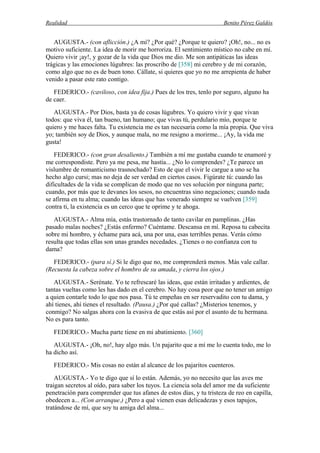Realidad Benito Pérez Galdós
AUGUSTA.- (con aflicción.) ¿A mí? ¿Por qué? ¿Porque te quiero? ¡Oh!, no... no es
motivo suficiente. La idea de morir me horroriza. El sentimiento místico no cabe en mí.
Quiero vivir ¡ay!, y gozar de la vida que Dios me dio. Me son antipáticas las ideas
trágicas y las emociones lúgubres: las proscribo de [358] mi cerebro y de mi corazón,
como algo que no es de buen tono. Cállate, si quieres que yo no me arrepienta de haber
venido a pasar este rato contigo.
FEDERICO.- (caviloso, con idea fija.) Pues de los tres, tenlo por seguro, alguno ha
de caer.
AUGUSTA.- Por Dios, basta ya de cosas lúgubres. Yo quiero vivir y que vivan
todos: que viva él, tan bueno, tan humano; que vivas tú, perdulario mío, porque te
quiero y me haces falta. Tu existencia me es tan necesaria como la mía propia. Que viva
yo; también soy de Dios, y aunque mala, no me resigno a morirme... ¡Ay, la vida me
gusta!
FEDERICO.- (con gran desaliento.) También a mí me gustaba cuando te enamoré y
me correspondiste. Pero ya me pesa, me hastía... ¿No lo comprendes? ¿Te parece un
vislumbre de romanticismo trasnochado? Esto de que el vivir le cargue a uno se ha
hecho algo cursi; mas no deja de ser verdad en ciertos casos. Figúrate tú: cuando las
dificultades de la vida se complican de modo que no ves solución por ninguna parte;
cuando, por más que te devanes los sesos, no encuentras sino negaciones; cuando nada
se afirma en tu alma; cuando las ideas que has venerado siempre se vuelven [359]
contra ti, la existencia es un cerco que te oprime y te ahoga.
AUGUSTA.- Alma mía, estás trastornado de tanto cavilar en pamplinas. ¿Has
pasado malas noches? ¿Estás enfermo? Cuéntame. Descansa en mí. Reposa tu cabecita
sobre mi hombro, y échame para acá, una por una, esas terribles penas. Verás cómo
resulta que todas ellas son unas grandes necedades. ¿Tienes o no confianza con tu
dama?
FEDERICO.- (para sí.) Si le digo que no, me comprenderá menos. Más vale callar.
(Recuesta la cabeza sobre el hombro de su amada, y cierra los ojos.)
AUGUSTA.- Serénate. Yo te refrescaré las ideas, que están irritadas y ardientes, de
tantas vueltas como les has dado en el cerebro. No hay cosa peor que no tener un amigo
a quien contarle todo lo que nos pasa. Tú te empeñas en ser reservadito con tu dama, y
ahí tienes, ahí tienes el resultado. (Pausa.) ¿Por qué callas? ¿Misterios tenemos, y
conmigo? No salgas ahora con la evasiva de que estás así por el asunto de tu hermana.
No es para tanto.
FEDERICO.- Mucha parte tiene en mi abatimiento. [360]
AUGUSTA.- ¡Oh, no!, hay algo más. Un pajarito que a mí me lo cuenta todo, me lo
ha dicho así.
FEDERICO.- Mis cosas no están al alcance de los pajaritos cuenteros.
AUGUSTA.- Yo te digo que sí lo están. Además, yo no necesito que las aves me
traigan secretos al oído, para saber los tuyos. La ciencia sola del amor me da suficiente
penetración para comprender que tus afanes de estos días, y tu tristeza de reo en capilla,
obedecen a... (Con arranque.) ¿Pero a qué vienen esas delicadezas y esos tapujos,
tratándose de mí, que soy tu amiga del alma...
 