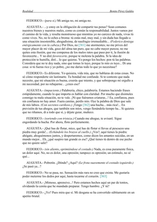 Realidad Benito Pérez Galdós
FEDERICO.- (para sí.) Mi amiga no, mi amiga no.
AUGUSTA.- ...y estoy en la obligación de compartir tus penas? Sean comunes
nuestros bienes y nuestros males, como es común la responsabilidad. Juntos vamos por
el camino de la vida, y resulta monstruoso que mientras yo no carezco de nada, vivas tú
como vives. No, no lo eches a broma: tú estás mal, muy mal, y sin duda has llegado a
una situación insostenible, ahogadísima, de naufragio irremediable... (Federico deniega
enérgicamente con la cabeza.) Por Dios, no [361] me atormentes; no me prives del
mayor placer de mi vida, goce del alma tan puro, que no cabe mayor pureza; no me
quites esta ilusión, que me compensa de los malos ratos que paso por ti, la ilusión de
favorecerte... Y no diré favorecerte, porque te molesta la palabra. Si la idea de
protección te humilla, diré... lo que quieras. Yo pongo los hechos: pon tú las palabras.
Considera que no te doy nada, sino que tomas lo tuyo, porque lo mío es tuyo... Di una
cosa: si tú fueras rico y yo pobre, ¿no me darías todo lo que yo necesitase?
FEDERICO.- Es diferente. Yo quisiera, vida mía, que no hablaras de estas cosas. No
sé cómo responderte sin lastimarte. Tu bondad me confunde. Si te contesto que nada
necesito, que mi situación es buena, creerás que miento, y que sobrepongo mi orgullo a
mi necesidad, por no rebajarme... ¿crees eso?
AUGUSTA.- (impaciente.) Palabrería, chico, palabrería. Estamos haciendo frases
estúpidamente, cuando lo que importa es hablar con claridad. Por mucho que disimules
conmigo tu mala situación, no te vale. ¡Ni que fuéramos criaturas...! Ea, confianza, pues
sin confianza no hay amor. Fuera caretas, perdis mío. Oye la palabra de Dios que sale
de mis labios. (Con secreteo cariñoso.) ¡Tengo [362] una hucha... más rica!... En
previsión de tus ahogos, que también son míos, vengo llenándola tiempo ha... Si quieres
que no riñamos, di a todo que sí, y déjate guiar, muñeco.
FEDERICO.- (soriendo con tristeza.) Cuando me ahogue, te avisaré. Sigue
engordando la hucha. Por ahora, floto perfectamente.
AUGUSTA.- ¡Qué has de flotar, mico, qué has de flotar si llevas al pescuezo una
piedra muy gorda!... (Echándole los brazos al cuello.) ¿Ves?, aquí tienes la piedra:
ahógate, ahoguémonos juntos, y despertaremos, como dicen los amantes suicidas, en un
mundo mejor... Eh, ¿qué suspiro tan grande es ese? ¿Qué tienes tú dentro de ese pecho
que no quiere salir?
FEDERICO.- (sin aliento, oprimiéndose el costado.) Nada, es cosa puramente física,
un dolor aquí. No, no es dolor, una opresión; tampoco es opresión; un estímulo, no sé
qué...
AUGUSTA.- Pobretín. ¿Dónde? ¿Aquí? (Le frota suavemente el costado izquierdo.)
¿Se pasó ya...?
FEDERICO.- No se pasa, no. Sensación más rara no creo que exista. Me gustaría
poder meterme los dedos por aquí, hasta tocarme el corazón. [363]
AUGUSTA.- ¡Mimoso, aprensivo...! Pero estamos hechos aquí un par de tontos,
olvidando la cenita que he mandado preparar. Tengo hambre. ¿Y tú?
FEDERICO.- ¿Yo? Pues mira que sí. Mi desgana se ha convertido súbitamente en un
apetito brutal.
 