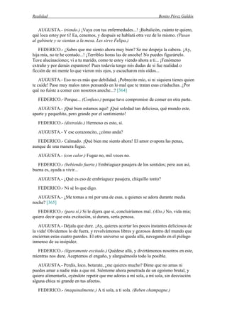 Realidad Benito Pérez Galdós
AUGUSTA.- (riendo.) ¡Vaya con tus enfermedades...! ¡Bobalicón, cuánto te quiero,
qué loca estoy por ti! Ea, cenemos, y después se hablará otra vez de lo mismo. (Pasan
al gabinete y se sientan a la mesa. Les sirve Felipa.)
FEDERICO.- ¿Sabes que me siento ahora muy bien? Se me despeja la cabeza. ¡Ay,
hija mía, no te he contado...! ¡Terribles horas las de anoche! No puedes figurártelo.
Tuve alucinaciones; vi a tu marido, como te estoy viendo ahora a ti... ¡Fenómeno
extraño y por demás espantoso! Pues todavía tengo mis dudas de si fue realidad o
ficción de mi mente lo que vieron mis ojos, y escucharon mis oídos...
AUGUSTA.- Eso no es más que debilidad. ¡Pobrecito mío, si ni siquiera tienes quien
te cuide! Paso muy malos ratos pensando en lo mal que te tratan esas criaduchas. ¿Por
qué no fuiste a comer con nosotros anoche...? [364]
FEDERICO.- Porque... (Confuso.) porque tuve compromiso de comer en otra parte.
AUGUSTA.- ¡Qué bien estamos aquí! ¡Qué soledad tan deliciosa, qué mundo este,
aparte y pequeñito, pero grande por el sentimiento!
FEDERICO.- (distraído.) Hermoso es esto, sí.
AUGUSTA.- Y ese corazoncito, ¿cómo anda?
FEDERICO.- Calmado. ¡Qué bien me siento ahora! El amor evapora las penas,
aunque de una manera fugaz.
AUGUSTA.- (con calor.) Fugaz no, mil veces no.
FEDERICO.- (bebiendo fuerte.) Embriaguez pasajera de los sentidos; pero aun así,
buena es, ayuda a vivir...
AUGUSTA.- ¿Qué es eso de embriaguez pasajera, chiquillo tonto?
FEDERICO.- Ni sé lo que digo.
AUGUSTA.- ¿Me tomas a mí por una de esas, a quienes se adora durante media
noche? [365]
FEDERICO.- (para sí.) Si le dijera que sí, concluiríamos mal. (Alto.) No, vida mía;
quiero decir que esta excitación, si durara, sería penosa.
AUGUSTA.- Déjala que dure. ¡Ay, quieres acortar los pocos instantes deliciosos de
la vida! Olvidemos lo de fuera, y revolvámonos libres y gozosos dentro del mundo que
encierran estas cuatro paredes. El otro universo se queda allá, navegando en el piélago
inmenso de su insipidez.
FEDERICO.- (ligeramente excitado.) Quédese allá, y divirtámonos nosotros en este,
mientras nos dure. Aceptemos el engaño, y alarguémoslo todo lo posible.
AUGUSTA.- Perdis, loco, botarate, ¿me quieres mucho? Dime que no amas ni
puedes amar a nadie más a que mí. Siéntome ahora penetrada de un egoísmo brutal, y
quiero alimentarlo, oyéndote repetir que me adoras a mí sola, a mí sola, sin desviación
alguna chica ni grande en tus afectos.
FEDERICO.- (maquinalmente.) A ti sola, a ti sola. (Beben champagne.)
 