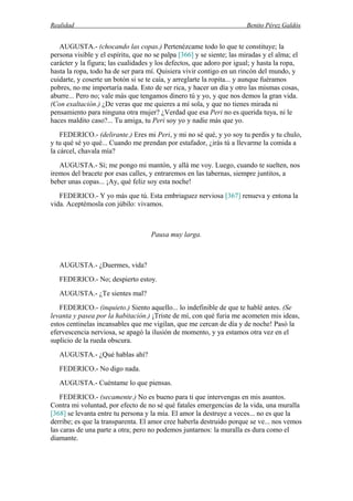 Realidad Benito Pérez Galdós
AUGUSTA.- (chocando las copas.) Pertenézcame todo lo que te constituye; la
persona visible y el espíritu, que no se palpa [366] y se siente; las miradas y el alma; el
carácter y la figura; las cualidades y los defectos, que adoro por igual; y hasta la ropa,
hasta la ropa, todo ha de ser para mí. Quisiera vivir contigo en un rincón del mundo, y
cuidarte, y coserte un botón si se te caía, y arreglarte la ropita... y aunque fuéramos
pobres, no me importaría nada. Esto de ser rica, y hacer un día y otro las mismas cosas,
aburre... Pero no; vale más que tengamos dinero tú y yo, y que nos demos la gran vida.
(Con exaltación.) ¿De veras que me quieres a mí sola, y que no tienes mirada ni
pensamiento para ninguna otra mujer? ¿Verdad que esa Peri no es querida tuya, ni le
haces maldito caso?... Tu amiga, tu Peri soy yo y nadie más que yo.
FEDERICO.- (delirante.) Eres mi Peri, y mi no sé qué, y yo soy tu perdis y tu chulo,
y tu qué sé yo qué... Cuando me prendan por estafador, ¿irás tú a llevarme la comida a
la cárcel, chavala mía?
AUGUSTA.- Sí; me pongo mi mantón, y allá me voy. Luego, cuando te suelten, nos
iremos del bracete por esas calles, y entraremos en las tabernas, siempre juntitos, a
beber unas copas... ¡Ay, qué feliz soy esta noche!
FEDERICO.- Y yo más que tú. Esta embriaguez nerviosa [367] renueva y entona la
vida. Aceptémosla con júbilo: vivamos.
Pausa muy larga.
AUGUSTA.- ¿Duermes, vida?
FEDERICO.- No; despierto estoy.
AUGUSTA.- ¿Te sientes mal?
FEDERICO.- (inquieto.) Siento aquello... lo indefinible de que te hablé antes. (Se
levanta y pasea por la habitación.) ¡Triste de mí, con qué furia me acometen mis ideas,
estos centinelas incansables que me vigilan, que me cercan de día y de noche! Pasó la
efervescencia nerviosa, se apagó la ilusión de momento, y ya estamos otra vez en el
suplicio de la rueda obscura.
AUGUSTA.- ¿Qué hablas ahí?
FEDERICO.- No digo nada.
AUGUSTA.- Cuéntame lo que piensas.
FEDERICO.- (secamente.) No es bueno para ti que intervengas en mis asuntos.
Contra mi voluntad, por efecto de no sé qué fatales emergencias de la vida, una muralla
[368] se levanta entre tu persona y la mía. El amor la destruye a veces... no es que la
derribe; es que la transparenta. El amor cree haberla destruido porque se ve... nos vemos
las caras de una parte a otra; pero no podemos juntarnos: la muralla es dura como el
diamante.
 