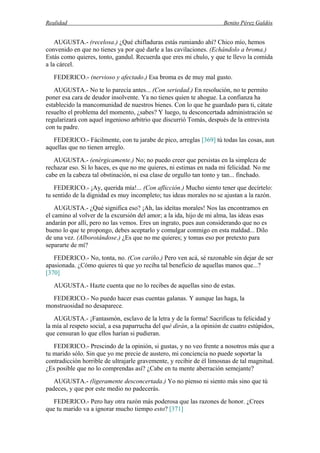 Realidad Benito Pérez Galdós
AUGUSTA.- (recelosa.) ¿Qué chifladuras estás rumiando ahí? Chico mío, hemos
convenido en que no tienes ya por qué darle a las cavilaciones. (Echándolo a broma.)
Estás como quieres, tonto, gandul. Recuerda que eres mi chulo, y que te llevo la comida
a la cárcel.
FEDERICO.- (nervioso y afectado.) Esa broma es de muy mal gusto.
AUGUSTA.- No te lo parecía antes... (Con seriedad.) En resolución, no te permito
poner esa cara de deudor insolvente. Ya no tienes quien te ahogue. La confianza ha
establecido la mancomunidad de nuestros bienes. Con lo que he guardado para ti, cátate
resuelto el problema del momento, ¿sabes? Y luego, tu desconcertada administración se
regularizará con aquel ingenioso arbitrio que discurrió Tomás, después de la entrevista
con tu padre.
FEDERICO.- Fácilmente, con tu jarabe de pico, arreglas [369] tú todas las cosas, aun
aquellas que no tienen arreglo.
AUGUSTA.- (enérgicamente.) No; no puedo creer que persistas en la simpleza de
rechazar eso. Si lo haces, es que no me quieres, ni estimas en nada mi felicidad. No me
cabe en la cabeza tal obstinación, ni esa clase de orgullo tan tonto y tan... finchado.
FEDERICO.- ¡Ay, querida mía!... (Con aflicción.) Mucho siento tener que decírtelo:
tu sentido de la dignidad es muy incompleto; tus ideas morales no se ajustan a la razón.
AUGUSTA.- ¿Qué significa eso? ¡Ah, las ideítas morales! Nos las encontramos en
el camino al volver de la excursión del amor; a la ida, hijo de mi alma, las ideas esas
andarán por allí, pero no las vemos. Eres un ingrato, pues aun considerando que no es
bueno lo que te propongo, debes aceptarlo y comulgar conmigo en esta maldad... Dilo
de una vez. (Alborotándose.) ¿Es que no me quieres; y tomas eso por pretexto para
separarte de mí?
FEDERICO.- No, tonta, no. (Con cariño.) Pero ven acá, sé razonable sin dejar de ser
apasionada. ¿Cómo quieres tú que yo reciba tal beneficio de aquellas manos que...?
[370]
AUGUSTA.- Hazte cuenta que no lo recibes de aquellas sino de estas.
FEDERICO.- No puedo hacer esas cuentas galanas. Y aunque las haga, la
monstruosidad no desaparece.
AUGUSTA.- ¡Fantasmón, esclavo de la letra y de la forma! Sacrificas tu felicidad y
la mía al respeto social, a esa paparrucha del qué dirán, a la opinión de cuatro estúpidos,
que censuran lo que ellos harían si pudieran.
FEDERICO.- Prescindo de la opinión, si gustas, y no veo frente a nosotros más que a
tu marido sólo. Sin que yo me precie de austero, mi conciencia no puede soportar la
contradicción horrible de ultrajarle gravemente, y recibir de él limosnas de tal magnitud.
¿Es posible que no lo comprendas así? ¿Cabe en tu mente aberración semejante?
AUGUSTA.- (ligeramente desconcertada.) Yo no pienso ni siento más sino que tú
padeces, y que por este medio no padecerás.
FEDERICO.- Pero hay otra razón más poderosa que las razones de honor. ¿Crees
que tu marido va a ignorar mucho tiempo esto? [371]
 