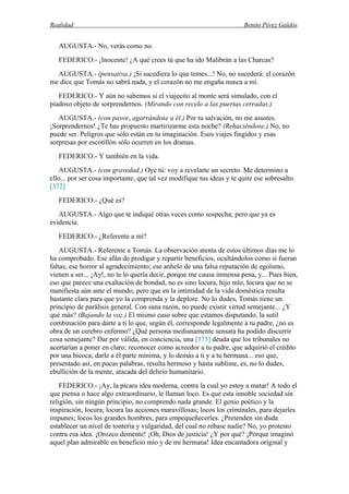Realidad Benito Pérez Galdós
AUGUSTA.- No, verás como no.
FEDERICO.- ¡Inocente! ¿A qué crees tú que ha ido Malibrán a las Charcas?
AUGUSTA.- (pensativa.) ¡Si sucediera lo que temes...! No, no sucederá: el corazón
me dice que Tomás no sabrá nada, y el corazón no me engaña nunca a mí.
FEDERICO.- Y aún no sabemos si el viajecito al monte será simulado, con el
piadoso objeto de sorprendernos. (Mirando con recelo a las puertas cerradas.)
AUGUSTA.- (con pavor, agarrándose a él.) Por tu salvación, no me asustes.
¡Sorprendernos! ¿Te has propuesto martirizarme esta noche? (Rehaciéndose.) No, no
puede ser. Peligros que sólo están en tu imaginación. Esos viajes fingidos y esas
sorpresas por escotillón sólo ocurren en los dramas.
FEDERICO.- Y también en la vida.
AUGUSTA.- (con gravedad.) Oye tú: voy a revelarte un secreto. Me determino a
ello... por ser cosa importante, que tal vez modifique tus ideas y te quite ese sobresalto.
[372]
FEDERICO.- ¿Qué es?
AUGUSTA.- Algo que te indiqué otras veces como sospecha; pero que ya es
evidencia.
FEDERICO.- ¿Referente a mí?
AUGUSTA.- Referente a Tomás. La observación atenta de estos últimos días me lo
ha comprobado. Ese afán de prodigar y repartir beneficios, ocultándolos como si fueran
faltas; ese horror al agradecimiento; ese anhelo de una falsa reputación de egoísmo,
vienen a ser... ¡Ay!, no te lo quería decir, porque me causa inmensa pena, y... Pues bien,
eso que parece una exaltación de bondad, no es sino locura, hijo mío, locura que no se
manifiesta aún ante el mundo, pero que en la intimidad de la vida doméstica resulta
bastante clara para que yo la comprenda y la deplore. No lo dudes, Tomás tiene un
principio de parálisis general. Con sana razón, no puede existir virtud semejante... ¿Y
qué más? (Bajando la voz.) El mismo caso sobre que estamos disputando, la sutil
combinación para darte a ti lo que, según él, corresponde legalmente a tu padre, ¿no es
obra de un cerebro enfermo? ¿Qué persona medianamente sensata ha podido discurrir
cosa semejante? Dar por válida, en conciencia, una [373] deuda que los tribunales no
acertarían a poner en claro; reconocer como acreedor a tu padre, que adquirió el crédito
por una bicoca; darle a él parte mínima, y lo demás a ti y a tu hermana... eso que,
presentado así, en pocas palabras, resulta hermoso y hasta sublime, es, no lo dudes,
ebullición de la mente, atacada del delirio humanitario.
FEDERICO.- ¡Ay, la pícara idea moderna, contra la cual yo estoy a matar! A todo el
que piensa o hace algo extraordinario, le llaman loco. Es que esta innoble sociedad sin
religión, sin ningún principio, no comprendo nada grande. El genio poético y la
inspiración, locura; locura las acciones maravillosas; locos los criminales, para dejarles
impunes; locos los grandes hombres, para empequeñecerles. ¿Pretenden sin duda
establecer un nivel de tontería y vulgaridad, del cual no rebase nadie? No, yo protesto
contra esa idea. ¡Orozco demente! ¡Oh, Dios de justicia! ¿Y por qué? ¡Porque imaginó
aquel plan admirable en beneficio mío y de mi hermana! Idea encantadora original y
 