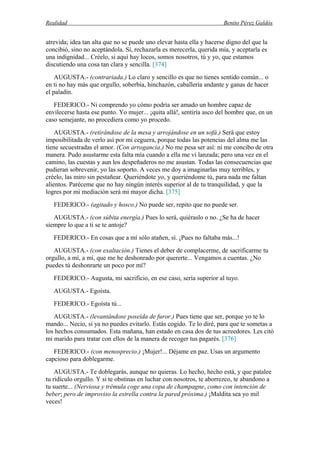 Realidad Benito Pérez Galdós
atrevida; idea tan alta que no se puede uno elevar hasta ella y hacerse digno del que la
concibió, sino no aceptándola. Sí, rechazarla es merecerla, querida mía, y aceptarla es
una indignidad... Créelo, si aquí hay locos, somos nosotros, tú y yo, que estamos
discutiendo una cosa tan clara y sencilla. [374]
AUGUSTA.- (contrariada.) Lo claro y sencillo es que no tienes sentido común... o
en ti no hay más que orgullo, soberbia, hinchazón, caballería andante y ganas de hacer
el paladín.
FEDERICO.- Ni comprendo yo cómo podría ser amado un hombre capaz de
envilecerse hasta ese punto. Yo mujer... ¡quita allá!, sentiría asco del hombre que, en un
caso semejante, no procediera como yo procedo.
AUGUSTA.- (retirándose de la mesa y arrojándose en un sofá.) Será que estoy
imposibilitada de verlo así por mi ceguera, porque todas las potencias del alma me las
tiene secuestradas el amor. (Con arrogancia.) No me pesa ser así: ni me concibo de otra
manera. Pudo asustarme esta falta mía cuando a ella me vi lanzada; pero una vez en el
camino, las cuestas y aun los despeñaderos no me asustan. Todas las consecuencias que
pudieran sobrevenir, yo las soporto. A veces me doy a imaginarlas muy terribles, y
créelo, las miro sin pestañear. Queriéndote yo, y queriéndome tú, para nada me faltan
alientos. Paréceme que no hay ningún interés superior al de tu tranquilidad, y que la
logres por mi mediación será mi mayor dicha. [375]
FEDERICO.- (agitado y hosco.) No puede ser, repito que no puede ser.
AUGUSTA.- (con súbita energía.) Pues lo será, quiéraslo o no. ¿Se ha de hacer
siempre lo que a ti se te antoje?
FEDERICO.- En cosas que a mí sólo atañen, sí. ¡Pues no faltaba más...!
AUGUSTA.- (con exaltación.) Tienes el deber de complacerme, de sacrificarme tu
orgullo, a mí, a mí, que me he deshonrado por quererte... Vengamos a cuentas. ¿No
puedes tú deshonrarte un poco por mí?
FEDERICO.- Augusta, mi sacrificio, en ese caso, sería superior al tuyo.
AUGUSTA.- Egoísta.
FEDERICO.- Egoísta tú...
AUGUSTA.- (levantándose poseída de furor.) Pues tiene que ser, porque yo te lo
mando... Necio, si ya no puedes evitarlo. Estás cogido. Te lo diré, para que te sometas a
los hechos consumados. Esta mañana, han estado en casa dos de tus acreedores. Les citó
mi marido para tratar con ellos de la manera de recoger tus pagarés. [376]
FEDERICO.- (con menosprecio.) ¡Mujer!... Déjame en paz. Usas un argumento
capcioso para doblegarme.
AUGUSTA.- Te doblegarás, aunque no quieras. Lo hecho, hecho está, y que patalee
tu ridículo orgullo. Y si te obstinas en luchar con nosotros, te aborrezco, te abandono a
tu suerte... (Nerviosa y trémula coge una copa de champagne, como con intención de
beber; pero de improviso la estrella contra la pared próxima.) ¡Maldita sea yo mil
veces!
 