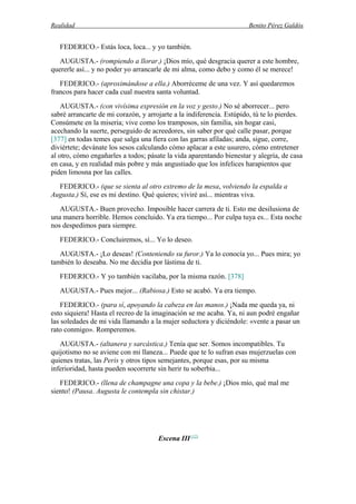 Realidad Benito Pérez Galdós
FEDERICO.- Estás loca, loca... y yo también.
AUGUSTA.- (rompiendo a llorar.) ¡Dios mío, qué desgracia querer a este hombre,
quererle así... y no poder yo arrancarle de mi alma, como debo y como él se merece!
FEDERICO.- (aproximándose a ella.) Aborréceme de una vez. Y así quedaremos
francos para hacer cada cual nuestra santa voluntad.
AUGUSTA.- (con vivísima expresión en la voz y gesto.) No sé aborrecer... pero
sabré arrancarte de mi corazón, y arrojarte a la indiferencia. Estúpido, tú te lo pierdes.
Consúmete en la miseria; vive como los tramposos, sin familia, sin hogar casi,
acechando la suerte, perseguido de acreedores, sin saber por qué calle pasar, porque
[377] en todas temes que salga una fiera con las garras afiladas; anda, sigue, corre,
diviértete; devánate los sesos calculando cómo aplacar a este usurero, cómo entretener
al otro, cómo engañarles a todos; pásate la vida aparentando bienestar y alegría, de casa
en casa, y en realidad más pobre y más angustiado que los infelices harapientos que
piden limosna por las calles.
FEDERICO.- (que se sienta al otro extremo de la mesa, volviendo la espalda a
Augusta.) Sí, ese es mi destino. Qué quieres; viviré así... mientras viva.
AUGUSTA.- Buen provecho. Imposible hacer carrera de ti. Esto me desilusiona de
una manera horrible. Hemos concluido. Ya era tiempo... Por culpa tuya es... Esta noche
nos despedimos para siempre.
FEDERICO.- Concluiremos, sí... Yo lo deseo.
AUGUSTA.- ¡Lo deseas! (Conteniendo su furor.) Ya lo conocía yo... Pues mira; yo
también lo deseaba. No me decidía por lástima de ti.
FEDERICO.- Y yo también vacilaba, por la misma razón. [378]
AUGUSTA.- Pues mejor... (Rabiosa.) Esto se acabó. Ya era tiempo.
FEDERICO.- (para sí, apoyando la cabeza en las manos.) ¡Nada me queda ya, ni
esto siquiera! Hasta el recreo de la imaginación se me acaba. Ya, ni aun podré engañar
las soledades de mi vida llamando a la mujer seductora y diciéndole: «vente a pasar un
rato conmigo». Romperemos.
AUGUSTA.- (altanera y sarcástica.) Tenía que ser. Somos incompatibles. Tu
quijotismo no se aviene con mi llaneza... Puede que te lo sufran esas mujerzuelas con
quienes tratas, las Peris y otros tipos semejantes, porque esas, por su misma
inferioridad, hasta pueden socorrerte sin herir tu soberbia...
FEDERICO.- (llena de champagne una copa y la bebe.) ¡Dios mío, qué mal me
siento! (Pausa. Augusta le contempla sin chistar.)
Escena III (12)
 