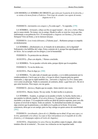 Realidad Benito Pérez Galdós
LOS MISMOS; LA SOMBRA DE OROZCO, que entra por la puerta de la derecha, y
se sienta a la mesa frente a Federico. Viste traje de cazador con capote de monte.
Augusta no le ve.
FEDERICO.- (mirándola con estupor.) ¿Ya estás aquí?... Te esperaba. [379]
LA SOMBRA.- (tiritando.) ¡Hace un frío en aquel monte!... (Se sirve y bebe.) Parece
que te causo miedo. No temas; soy tu amigo. Desde la calle se oyen las voces que das,
maltratando a esa pobrecita Peri. (Contemplando a Augusta con lástima.) ¿Ves cómo
lloriquea? Eres un bruto, y no te mereces tal joya.
FEDERICO.- (con ironía delirante.) ¡Valiente joya!... Reñíamos porque se empeña
en deshonrarme.
LA SOMBRA.- ¡Deshonrarte a ti, el Amadís de la delicadeza y de la dignidad!
Sobreponte a las hablillas del vulgo. Estoy contento de ti, porque has apechugado con
mi favor. Así se cumple con los amigos y con la humanidad.
FEDERICO.- Tu protección me abruma.
AUGUSTA.- ¡Pues con dejarla...! Hemos concluido.
LA SOMBRA.- Ya no puedes volverte atrás, porque dijiste que la aceptabas.
FEDERICO.- Yo no he dicho eso.
AUGUSTA.- Pues lo digo yo. [380]
LA SOMBRA.- Ya sabe todo el mundo que accedes, y se te alaba justamente por tu
condescendencia. Con lo que yo te doy, y lo que te ofrece Augusta para tus gastos
mensuales, y algo que te supla también esa... (mirando a Augusta) La Peri, tienes para
vivir como un príncipe. Nadie te censurará; al contrario, dirán: «¡qué listo es!». De mí sí
que oirás horrores. Pero mejor, eso me gusta.
FEDERICO.- (furioso.) Repito que no acepto. Antes moriré cien veces.
AUGUSTA.- Bueno, bueno. No soy sorda. Te daré recibo si es preciso.
LA SOMBRA.- Aceptas, sí, porque ya no puedes evitarlo. Lo hecho, hecho está, y
que patalee tu ridículo orgullo. (Con atroz firmeza.) Tu papel en la sociedad te hace
sucumbir a mi deseo. Y tu aceptación realiza un ideal de justicia suprema, pues con ella
te pones al nivel de tu bajeza. Estás en carácter. Tu deslealtad necesitaba un estigma,
algo exterior que la patentizase, y mi dádiva te lo graba en la frente. Si tuvieras
conciencia, diría que es un castigo; pero no hay castigo en quien carece de sensibilidad.
[381]
FEDERICO.- (arrebatado y fuera de sí.) ¡Maldita sea tu alma! (Coge una copa y se
la tira, apuntando a la cabeza. La copa se hace mil pedazos en el respaldo de la silla
frontera, y el champagne salpica al rostro de Augusta.)
AUGUSTA.- (limpiándose la cara.) Eso es, las pobres copas lo pagan. ¡Qué culpa
tendrán ellas de tu tontería!... No creas: tus violencias no me inquietan nada.
 