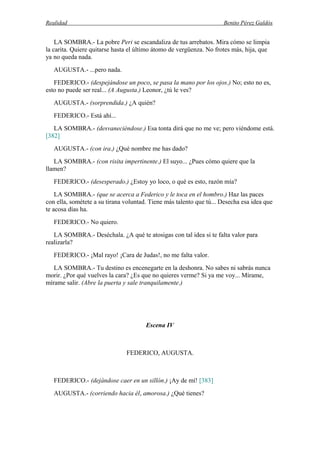 Realidad Benito Pérez Galdós
LA SOMBRA.- La pobre Peri se escandaliza de tus arrebatos. Mira cómo se limpia
la carita. Quiere quitarse hasta el último átomo de vergüenza. No frotes más, hija, que
ya no queda nada.
AUGUSTA.- ...pero nada.
FEDERICO.- (despejándose un poco, se pasa la mano por los ojos.) No; esto no es,
esto no puede ser real... (A Augusta.) Leonor, ¿tú le ves?
AUGUSTA.- (sorprendida.) ¿A quién?
FEDERICO.- Está ahí...
LA SOMBRA.- (desvaneciéndose.) Esa tonta dirá que no me ve; pero viéndome está.
[382]
AUGUSTA.- (con ira.) ¿Qué nombre me has dado?
LA SOMBRA.- (con risita impertinente.) El suyo... ¿Pues cómo quiere que la
llamen?
FEDERICO.- (desesperado.) ¿Estoy yo loco, o qué es esto, razón mía?
LA SOMBRA.- (que se acerca a Federico y le toca en el hombro.) Haz las paces
con ella, sométete a su tirana voluntad. Tiene más talento que tú... Desecha esa idea que
te acosa días ha.
FEDERICO.- No quiero.
LA SOMBRA.- Deséchala. ¿A qué te atosigas con tal idea si te falta valor para
realizarla?
FEDERICO.- ¡Mal rayo! ¡Cara de Judas!, no me falta valor.
LA SOMBRA.- Tu destino es encenegarte en la deshonra. No sabes ni sabrás nunca
morir. ¿Por qué vuelves la cara? ¿Es que no quieres verme? Si ya me voy... Mírame,
mírame salir. (Abre la puerta y sale tranquilamente.)
Escena IV
FEDERICO, AUGUSTA.
FEDERICO.- (dejándose caer en un sillón.) ¡Ay de mí! [383]
AUGUSTA.- (corriendo hacia él, amorosa.) ¿Qué tienes?
 