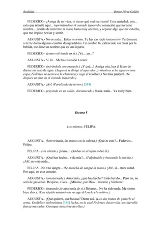 Realidad Benito Pérez Galdós
FEDERICO.- ¡Amiga de mi vida, si vieras qué mal me siento! Esta ansiedad, este...
esto que rebulle aquí... (oprimiéndose el costado izquierdo) sensación que no tiene
nombre... prurito de meterme la mano hasta muy adentro, y separar algo que me estorba,
que me impide pensar y sentir.
AUGUSTA.- No os nada... Estás nervioso. Te has excitado tontamente. Perdóname
si te he dicho algunas cosillas desagradables. En cambio tú, extraviado sin duda por la
bebida, me diste un nombre que es una injuria.
FEDERICO.- (como volviendo en sí.) ¿Yo... yo...?
AUGUSTA.- Sí, tú... Me has llamado Leonor.
FEDERICO.- (mirándola con extravío.) ¿Y qué...? Amiga mía, haz el favor de
darme un vaso de agua. (Augusta se dirige al aparador, y mientras echa agua en una
copa, Federico se acerca a la chimenea y coge el revólver.) No más padecer. (Se
dispara un tiro en el costado izquierdo.)
AUGUSTA.- ¡Ay! (Paralizada de terror.) [384]
FEDERICO.- (cayendo en un sillón, desvanecido.) Nada, nada... Ya estoy bien.
Escena V
Los mismos, FELIPA.
AUGUSTA.- (horrorizada, las manos en la cabeza.) ¿Qué es esto?... Federico...
Felipa.
FELIPA.- (sin aliento.) ¡Jesús...! (Ambas se arrojan sobre él.)
AUGUSTA.- ¿Qué has hecho... vida mía?... (Palpándole y buscando la herida.)
¡Ah!, no será nada...
FELIPA.- No veo sangre... (Se mancha de sangre la mano.) ¡Ah!, sí... mire usted.
Por aquí, en este costado.
AUGUSTA.- (consternada.) Amor mío, ¿qué has hecho? Estás herido... Pero no, no
será de gravedad. Respiras, vives... ¡Mírame, por Dios... mírame y háblame!
FEDERICO.- (tratando de apartarla de sí.) Déjame... No ha sido nada. Me siento
bien ahora. (Con rápido movimiento recoge del suelo el revólver.)
AUGUSTA.- ¿Qué quieres, qué buscas? Dame acá. (Las dos tratan de quitarle el
arma. Entáblase violentísima [385] lucha, en la cual Federico desarrolla considerable
fuerza muscular. Consigue desasirse de ellas.)
 
