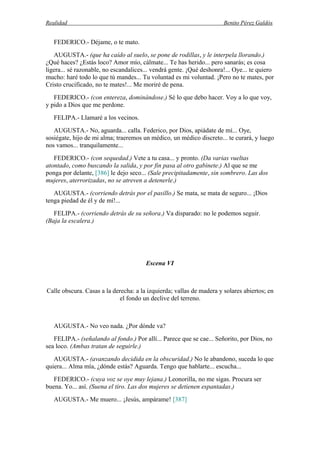 Realidad Benito Pérez Galdós
FEDERICO.- Déjame, o te mato.
AUGUSTA.- (que ha caído al suelo, se pone de rodillas, y le interpela llorando.)
¿Qué haces? ¿Estás loco? Amor mío, cálmate... Te has herido... pero sanarás; es cosa
ligera... sé razonable, no escandalices... vendrá gente. ¡Qué deshonra!... Oye... te quiero
mucho: haré todo lo que tú mandes... Tu voluntad es mi voluntad. ¡Pero no te mates, por
Cristo crucificado, no te mates!... Me moriré de pena.
FEDERICO.- (con entereza, dominándose.) Sé lo que debo hacer. Voy a lo que voy,
y pido a Dios que me perdone.
FELIPA.- Llamaré a los vecinos.
AUGUSTA.- No, aguarda... calla. Federico, por Dios, apiádate de mí... Oye,
sosiégate, hijo de mi alma; traeremos un médico, un médico discreto... te curará, y luego
nos vamos... tranquilamente...
FEDERICO.- (con sequedad.) Vete a tu casa... y pronto. (Da varias vueltas
atontado, como buscando la salida, y por fin pasa al otro gabinete.) Al que se me
ponga por delante, [386] le dejo seco... (Sale precipitadamente, sin sombrero. Las dos
mujeres, aterrorizadas, no se atreven a detenerle.)
AUGUSTA.- (corriendo detrás por el pasillo.) Se mata, se mata de seguro... ¡Dios
tenga piedad de él y de mí!...
FELIPA.- (corriendo detrás de su señora.) Va disparado: no le podemos seguir.
(Baja la escalera.)
Escena VI
Calle obscura. Casas a la derecha: a la izquierda; vallas de madera y solares abiertos; en
el fondo un declive del terreno.
AUGUSTA.- No veo nada. ¿Por dónde va?
FELIPA.- (señalando al fondo.) Por allí... Parece que se cae... Señorito, por Dios, no
sea loco. (Ambas tratan de seguirle.)
AUGUSTA.- (avanzando decidida en la obscuridad.) No le abandono, suceda lo que
quiera... Alma mía, ¿dónde estás? Aguarda. Tengo que hablarte... escucha...
FEDERICO.- (cuya voz se oye muy lejana.) Leonorilla, no me sigas. Procura ser
buena. Yo... así. (Suena el tiro. Las dos mujeres se detienen espantadas.)
AUGUSTA.- Me muero... ¡Jesús, ampárame! [387]
 