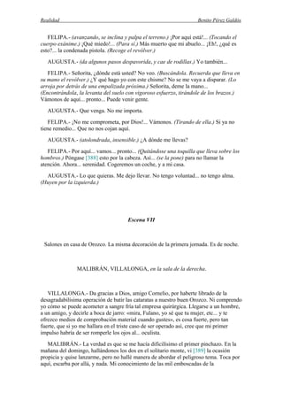 Realidad Benito Pérez Galdós
FELIPA.- (avanzando, se inclina y palpa el terreno.) ¡Por aquí está!... (Tocando el
cuerpo exánime.) ¡Qué miedo!... (Para sí.) Más muerto que mi abuelo... ¡Eh!, ¿qué es
esto?... la condenada pistola. (Recoge el revólver.)
AUGUSTA.- (da algunos pasos despavorida, y cae de rodillas.) Yo también...
FELIPA.- Señorita, ¿dónde está usted? No veo. (Buscándola. Recuerda que lleva en
su mano el revólver.) ¿Y qué hago yo con este chisme? No se me vaya a disparar. (Lo
arroja por detrás de una empalizada próxima.) Señorita, deme la mano...
(Encontrándola, la levanta del suelo con vigoroso esfuerzo, tirándole de los brazos.)
Vámonos de aquí... pronto... Puede venir gente.
AUGUSTA.- Que venga. No me importa.
FELIPA.- ¡No me comprometa, por Dios!... Vámonos. (Tirando de ella.) Si ya no
tiene remedio... Que no nos cojan aquí.
AUGUSTA.- (atolondrada, insensible.) ¿A dónde me llevas?
FELIPA.- Por aquí... vamos... pronto... (Quitándose una toquilla que lleva sobre los
hombros.) Póngase [388] esto por la cabeza. Así... (se la pone) para no llamar la
atención. Ahora... serenidad. Cogeremos un coche, y a mi casa.
AUGUSTA.- Lo que quieras. Me dejo llevar. No tengo voluntad... no tengo alma.
(Huyen por la izquierda.)
Escena VII
Salones en casa de Orozco. La misma decoración de la primera jornada. Es de noche.
MALIBRÁN, VILLALONGA, en la sala de la derecha.
VILLALONGA.- Da gracias a Dios, amigo Cornelio, por haberte librado de la
desagradabilísima operación de batir las cataratas a nuestro buen Orozco. Ni comprendo
yo cómo se puede acometer a sangre fría tal empresa quirúrgica. Llegarse a un hombre,
a un amigo, y decirle a boca de jarro: «mira, Fulano, yo sé que tu mujer, etc... y te
ofrezco medios de comprobación material cuando gustes», es cosa fuerte, pero tan
fuerte, que si yo me hallara en el triste caso de ser operado así, cree que mi primer
impulso habría de ser romperle los ojos al... oculista.
MALIBRÁN.- La verdad es que se me hacía dificilísimo el primer pinchazo. En la
mañana del domingo, hallándonos los dos en el solitario monte, vi [389] la ocasión
propicia y quise lanzarme, pero no hallé manera de abordar el peligroso tema. Toca por
aquí, escarba por allá, y nada. Mi conocimiento de las mil emboscadas de la
 