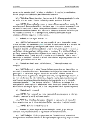 Realidad Benito Pérez Galdós
conversación resultaba inútil. Luchaban en mí el deber de conciencia mandándome
hablar, y la gravedad del asunto poniéndome cien mordazas.
VILLALONGA.- No veo tan claro, francamente, lo del deber de conciencia. La mía
no me ha inducido nunca a ilustrar a mis amigos sobre puntos tan delicados.
MALIBRÁN.- Cada cual ve las cosas a su manera. No soy gazmoño en asuntos de
moral conyugal. Tengo acá mis ideas... quizás un poco extravagantes; y para metértelas
en la cabeza, necesitaría explanar con alguna extensión mi teoría de que el grado de
culpabilidad adulterina depende de la elección de cómplice, resultando una escala que
va desde lo disculpable, por no decir plausible, hasta lo que merece la mayor
execración. Pero no me parece oportuno ahora...
VILLALONGA.- No; déjalo para otra vez.
MALIBRÁN.- Sea lo que quiera, me alegro mucho de que el Acaso, el socorrido
Fatum me librara del compromiso [390] fastidioso de tener que cantar. Y se me quitó un
peso de encima cuando llegó el telegrama de Calderón anunciando a Tomás la
inesperada tragedia. Los dos nos quedamos, al leer el parte, como quien ve visiones, y
celebré para mi sayo que la divina Providencia se encargase de la misión difícil que yo
me había impuesto (Bajando la voz.) Porque tengo para mí que, en presencia de este
hecho elocuentísimo, Orozco no puede permitirse seguir ignorando... ¿Qué te parece?
Desde que se conoció la catástrofe en Madrid, el nombre de Augusta figura en todas las
versiones que corren de boca en boca.
VILLALONGA.- No sé, no sé... (Meditabundo.) ¿Y tú que piensas de esta
desgracia?
MALIBRÁN.- Para mí, el pobre Viera se hallaba en una situación ahogadísima, en
declarada, irremediable bancarrota. Enormes deudas de juego, de esas que no admiten
prórroga(13)
, le abrumaban. Augusta le había auxiliado hasta ahora en la medida
razonable; pero las exigencias de él llegaron a ser tales, que la pobre mujer no quiso o
no pudo satisfacerlas. De esta resistencia de Augusta, y de las tremendas razones con
que Federico apoyaba sus demandas de dinero, hubo de resultar un vivo altercado,
amenazas, demasías [391] de lenguaje, qué sé yo... Federico, en un rapto de furia y
desesperación, harto de padecer, viéndose sin honra, insolvente, comido de acreedores,
rechazado de sus amigos, liquidó con la vida. En rigor era la única liquidación posible.
VILLALONGA.- Es verosímil.
MALIBRÁN.- Tan verosímil, que yo me represento la escena como si la estuviera
viendo, y escuchara la voz de ambos personajes.
VILLALONGA.- Pero hay algo que no está claro, ni creo que lo esté nunca. No
tengo yo por seguro que la pobre Augusta se hallara presente en el acto del suicidio.
MALIBRÁN.- Para mí es indudable que sí.
VILLALONGA.- ¡Pobre mujer! Cree que me inspira lástima, y que daría yo
cualquier cosa porque su nombre no figurara en este misterioso asunto.
MALIBRÁN.- Déjala, déjala que pague su error. Estas damas que presumen de
inteligentes son atroces en sus deslices. Escogen siempre lo peorcito, y luego se llaman
 