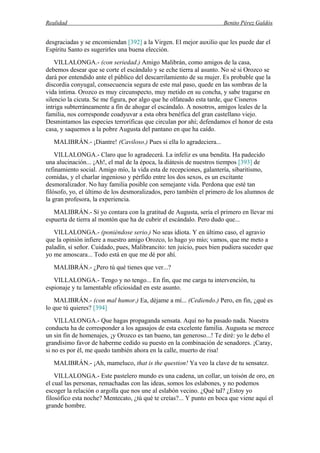 Realidad Benito Pérez Galdós
desgraciadas y se encomiendan [392] a la Virgen. El mejor auxilio que les puede dar el
Espíritu Santo es sugerirles una buena elección.
VILLALONGA.- (con seriedad.) Amigo Malibrán, como amigos de la casa,
debemos desear que se corte el escándalo y se eche tierra al asunto. No sé si Orozco se
dará por entendido ante el público del descarrilamiento de su mujer. Es probable que la
discordia conyugal, consecuencia segura de este mal paso, quede en las sombras de la
vida íntima. Orozco es muy circunspecto, muy metido en su concha, y sabe tragarse en
silencio la cicuta. Se me figura, por algo que he olfateado esta tarde, que Cisneros
intriga subterráneamente a fin de ahogar el escándalo. A nosotros, amigos leales de la
familia, nos corresponde coadyuvar a esta obra benéfica del gran castellano viejo.
Desmintamos las especies terroríficas que circulan por ahí; defendamos el honor de esta
casa, y saquemos a la pobre Augusta del pantano en que ha caído.
MALIBRÁN.- ¡Diantre! (Caviloso.) Pues si ella lo agradeciera...
VILLALONGA.- Claro que lo agradecerá. La infeliz es una bendita. Ha padecido
una alucinación... ¡Ah!, el mal de la época, la diátesis de nuestros tiempos [393] de
refinamiento social. Amigo mío, la vida esta de recepciones, galantería, sibaritismo,
comidas, y el charlar ingenioso y pérfido entre los dos sexos, es un excitante
desmoralizador. No hay familia posible con semejante vida. Perdona que esté tan
filósofo, yo, el último de los desmoralizados, pero también el primero de los alumnos de
la gran profesora, la experiencia.
MALIBRÁN.- Sí yo contara con la gratitud de Augusta, sería el primero en llevar mi
espuerta de tierra al montón que ha de cubrir el escándalo. Pero dudo que...
VILLALONGA.- (poniéndose serio.) No seas idiota. Y en último caso, el agravio
que la opinión infiere a nuestro amigo Orozco, lo hago yo mío; vamos, que me meto a
paladín, sí señor. Cuidado, pues, Malibrancito: ten juicio, pues bien pudiera suceder que
yo me amoscara... Todo está en que me dé por ahí.
MALIBRÁN.- ¿Pero tú qué tienes que ver...?
VILLALONGA.- Tengo y no tengo... En fin, que me carga tu intervención, tu
espionaje y tu lamentable oficiosidad en este asunto.
MALIBRÁN.- (con mal humor.) Ea, déjame a mí... (Cediendo.) Pero, en fin, ¿qué es
lo que tú quieres? [394]
VILLALONGA.- Que hagas propaganda sensata. Aquí no ha pasado nada. Nuestra
conducta ha de corresponder a los agasajos de esta excelente familia. Augusta se merece
un sin fin de homenajes, ¡y Orozco es tan bueno, tan generoso...! Te diré: yo le debo el
grandísimo favor de haberme cedido su puesto en la combinación de senadores. ¡Caray,
si no es por él, me quedo también ahora en la calle, muerto de risa!
MALIBRÁN.- ¡Ah, mameluco, that is the question! Ya veo la clave de tu sensatez.
VILLALONGA.- Este pastelero mundo es una cadena, un collar, un toisón de oro, en
el cual las personas, remachadas con las ideas, somos los eslabones, y no podemos
escoger la relación o argolla que nos une al eslabón vecino. ¿Qué tal? ¿Estoy yo
filosófico esta noche? Mentecato, ¿tú qué te creías?... Y punto en boca que viene aquí el
grande hombre.
 