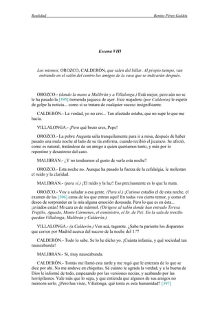 Realidad Benito Pérez Galdós
Escena VIII
Los mismos; OROZCO, CALDERÓN, que salen del billar. Al propio tiempo, van
entrando en el salón del centro los amigos de la casa que se indicarán después.
OROZCO.- (dando la mano a Malibrán y a Villalonga.) Está mejor; pero aún no se
le ha pasado la [395] tremenda jaqueca de ayer. Este majadero (por Calderón) le espetó
de golpe la noticia... como si se tratara de cualquier suceso insignificante.
CALDERÓN.- La verdad, yo no creí... Tan afectado estaba, que no supe lo que me
hacía.
VILLALONGA.- ¡Pero qué bruto eres, Pepe!
OROZCO.- La pobre Augusta salía tranquilamente para ir a misa, después de haber
pasado una mala noche al lado de su tía enferma, cuando recibió el jicarazo. Se afectó,
como es natural, tratándose de un amigo a quien queríamos tanto, y más por lo
repentino y desastroso del caso.
MALIBRÁN.- ¿Y no tendremos el gusto de verla esta noche?
OROZCO.- Esta noche no. Aunque ha pasado la fuerza de la cefalalgia, le molestan
el ruido y la claridad.
MALIBRÁN.- (para sí.) ¡El ruido y la luz! Eso precisamente es lo que la mata.
OROZCO.- Voy a saludar a esa gente. (Para sí.) ¡Curioso estudio el de esta noche, el
examen de las [396] caras de los que entran aquí! En todas veo cierto temor, y como el
deseo de sorprender en la mía alguna emoción desusada. Pero lo que es en ésta...
¡aviados están! Mi cara es de mármol. (Dirígese al salón donde han entrado Teresa
Trujillo, Aguado, Monte Cármenes, el exministro, el Sr. de Pez. En la sala de tresillo
quedan Villalonga, Malibrán y Calderón.)
VILLALONGA.- (a Calderón.) Ven acá, tagarote. ¿Sabe tu pariente los disparates
que corren por Madrid acerca del suceso de la noche del 1.º?
CALDERÓN.- Todo lo sabe. Se lo he dicho yo. ¡Cuánta infamia, y qué sociedad tan
nauseabunda!
MALIBRÁN.- Sí, muy nauseabunda.
CALDERÓN.- Tomás me llamó esta tarde y me rogó que le enterara de lo que se
dice por ahí. No me anduve en chiquitas. Sé cuánto le agrada la verdad, y a la buena de
Dios le informé de todo, empezando por las versiones necias, y acabando por las
horripilantes. Vale más que lo sepa, y que entienda que algunos de sus amigos no
merecen serlo. ¿Pero has visto, Villalonga, qué tonta es esta humanidad? [397]
 