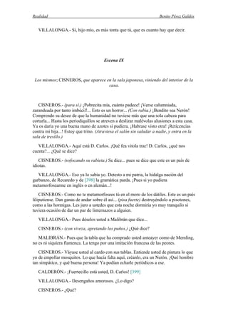 Realidad Benito Pérez Galdós
VILLALONGA.- Sí, hijo mío, es más tonta que tú, que es cuanto hay que decir.
Escena IX
Los mismos; CISNEROS, que aparece en la sala japonesa, viniendo del interior de la
casa.
CISNEROS.- (para sí.) ¡Pobrecita mía, cuánto padece! ¡Verse calumniada,
zarandeada por tanto imbécil!... Esto es un horror... (Con rabia.) ¡Bendito sea Nerón!
Comprendo su deseo de que la humanidad no tuviese más que una sola cabeza para
cortarla... Hasta los periodiquillos se atreven a deslizar malévolas alusiones a esta casa.
Ya os daría yo una buena mano de azotes si pudiera. ¡Habrase visto otra! ¡Reticencias
contra mi hija...! Estoy que trino. (Atraviesa el salón sin saludar a nadie, y entra en la
sala de tresillo.)
VILLALONGA.- Aquí está D. Carlos. ¡Qué fea vitola trae! D. Carlos, ¿qué nos
cuenta?... ¿Qué se dice?
CISNEROS.- (sofocando su rabieta.) Se dice... pues se dice que este es un país de
idiotas.
VILLALONGA.- Eso ya lo sabía yo. Detesto a mi patria, la hidalga nación del
garbanzo, de Recaredo y de [398] la gramática parda. ¡Pues si yo pudiera
metamorfosearme en inglés o en alemán...!
CISNEROS.- Como no te metamorfosees tú en el moro de los dátiles. Este es un país
liliputiense. Dan ganas de andar sobre él así... (pisa fuerte) destruyéndolo a pisotones,
como a las hormigas. Les juro a ustedes que esta noche dormiría yo muy tranquilo si
tuviera ocasión de dar un par de linternazos a alguien.
VILLALONGA.- Pues déselos usted a Malibrán que dice...
CISNEROS.- (con viveza, apretando los puños.) ¿Qué dice?
MALIBRÁN.- Pues que la tabla que ha comprado usted anteayer como de Memling,
no es ni siquiera flamenca. La tengo por una imitación francesa de las peores.
CISNEROS.- Váyase usted al cardo con sus tablas. Entiende usted de pintura lo que
yo de empollar mosquitos. Lo que hacía falta aquí, créanlo, era un Nerón. ¡Qué hombre
tan simpático, y qué buena persona! Ya podían echarle periódicos a ese.
CALDERÓN.- ¡Fuertecillo está usted, D. Carlos! [399]
VILLALONGA.- Desengaños amorosos. ¿Lo digo?
CISNEROS.- ¿Qué?
 