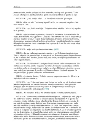Realidad Benito Pérez Galdós
porteros sordos, mudos y ciegos: de ellos respondo, y no hay nada que temer. Ya les
pueden echar jueces. Les he prometido que la señorita les librará de quintas al hijo.
AUGUSTA.- ¿Uno, un hijo sólo?... Les libraré más: todos los que tengan.
FELIPA.- Uno tan sólo. Con esto y la gratificación, tan contentos los pobres. Son
unas almas de Dios.
AUGUSTA.- ¡Ay!, habla más bajo... Tengo un miedo horrible... Mira si hay alguien
en el gabinete.
FELIPA.- (que se asoma al gabinete y vuelve.) Ni una mosca. Podemos hablar sin
recelo. Esta mañana, fui y ¿qué hice? Llevé allá a mi hermana con toda su chiquillería, y
atesté de muebles la sala, y ya está Rafael trabajando. Quitamos primero la alfombra,
desmontamos la cama, me llevé las botas, el sombrero y vestido de la señorita... saqué
del pupitre los papeles, cartas a medio escribir, cigarros de él; en fin, todo lo que había
me lo llevé a mi casa...
AUGUSTA.- Mejor sería que lo quemaras todo... [405]
FELIPA.- Lo que pudiera comprometer, ceniza es ya. De la casa, tan cierto como
Dios es mi padre, no sacará el juez ni tanto así de luz. Por donde puede flaquear la trama
es por el lado de doña Serafina, quiero decir, que si van y averiguan que la señorita no
estuvo aquella noche...
AUGUSTA.- (secreteando.) Ya está prevenida Ramona, y bien recompensada. Esta
mañana vino a verme. Confío en que no me faltará. Si la curia hiciera alguna tontería,
corriéndose en las averiguaciones, mi padre lo arreglará. Hablamos esta noche: no cree
nada malo de mí; pero esto de que los periódicos me lancen chinitas le subleva. Es
amigote del juez, y quedó en hablarle mañana mismo.
FELIPA.- (casi entre dientes.) Todo irá como en las propias manos del Silencio, y
aquí el que más mira menos ve.
AUGUSTA.- ¡Ay, Felipa, qué buena eres! Lo que has hecho por mí, de ningún modo
podré recompensarlo. Me serviste fielmente hasta que te casaste. Cierto que te he
protegido; pero mis beneficios son muy cortos en comparación de la lealtad y la
adhesión con que me los estás pagando. [406]
FELIPA.- No hablemos de eso, Por usted me dejaría yo matar, si fuera preciso.
AUGUSTA.- (conmovida.) No merezco tanta abnegación... Déjame que llore. ¡Ay de
mí! Todavía no acierto a dominar la situación en que me encuentro. A ti, que me has
ayudado a ocultar mi falta, a ti que sabes la verdad de esta deshonra sin necesidad de
que yo te la explique, puedo decirte a boca llena que me reconozco mala, muy mala;
pero que considero el castigo desproporcionado a la culpa. Esto no puede ser castigo,
porque si fuera castigo, no resultaría tan terrible. No merezco tanto, no. ¡Verle morir así,
sin que en su agonía tuviera para mí una palabra de ternura...!, ¿no te acuerdas?, parecía
que me despreciaba... ¡a mí que le he querido tanto, que estaba dispuesta a sacrificarle
mi posición, mi honor...! El desdén con que me trató después de atentar a su vida por
primera vez, me ha destrozado el alma, dejándome una herida que no se cerrará nunca.
Recordarás que me dio un nombre ofensivo, ultrajante, el apodo de esa mujerzuela...
 