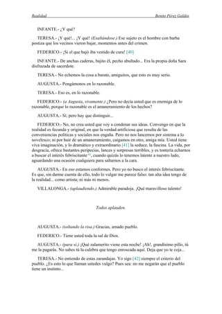 Realidad Benito Pérez Galdós
INFANTE.- ¿Y qué?
TERESA.- ¡Y qué!... ¡Y qué! (Exaltándose.) Ese sujeto es el hombre con barba
postiza que los vecinos vieron bajar, momentos antes del crimen.
FEDERICO.- ¡Si el que bajó iba vestido de cura! [40]
INFANTE.- De anchas caderas, bajito él, pecho abultado... Era la propia doña Sara
disfrazada de sacerdote.
TERESA.- No echemos la cosa a barato, amiguitos, que esto es muy serio.
AUGUSTA.- Pongámonos en lo razonable.
TERESA.- Eso es, en lo razonable.
FEDERICO.- (a Augusta, vivamente.) ¿Pero no decía usted que es enemiga de lo
razonable, porque lo razonable es el amaneramiento de los hechos?
AUGUSTA.- Sí; pero hay que distinguir...
FEDERICO.- No, no crea usted que voy a condenar sus ideas. Convengo en que la
realidad es fecunda y original, en que la verdad artificiosa que resulta de las
conveniencias políticas y sociales nos engaña. Pero no nos lancemos por sistema a lo
novelesco; ni por huir de un amaneramiento, caigamos en otro, amiga mía. Usted tiene
viva imaginación, y lo dramático y extraordinario [41] la seduce, la fascina. La vida, por
desgracia, ofrece bastantes peripecias, lances y sorpresas terribles, y es tontería echarnos
a buscar el interés febriscitante (2)
, cuando quizás lo tenemos latente a nuestro lado,
aguardando una ocasión cualquiera para saltarnos a la cara.
AUGUSTA.- En eso estamos conformes. Pero yo no busco el interés febriscitante.
Es que, sin darme cuenta de ello, todo lo vulgar me parece falso: tan alta idea tengo de
la realidad... como artista; ni más ni menos.
VILLALONGA.- (aplaudiendo.) Admirable paradoja. ¡Qué maravilloso talento!
Todos aplauden.
AUGUSTA.- (soltando la risa.) Gracias, amado pueblo.
FEDERICO.- Tiene usted toda la sal de Dios.
AUGUSTA.- (para sí.) ¡Qué zalamerito viene esta noche! ¡Ah!, grandísimo pillo, tú
me la pagarás. No sabes tú la culebra que tengo enroscada aquí. Deja que yo te coja...
TERESA.- No entiendo de estas zarandajas. Yo sigo [42] siempre el criterio del
pueblo. ¿Es esto lo que llaman ustedes vulgo? Pues sea: no me negarán que el pueblo
tiene un instinto...
 