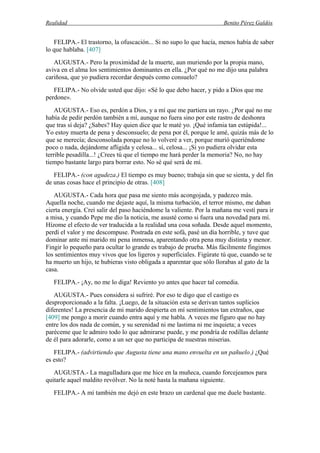 Realidad Benito Pérez Galdós
FELIPA.- El trastorno, la ofuscación... Si no supo lo que hacía, menos había de saber
lo que hablaba. [407]
AUGUSTA.- Pero la proximidad de la muerte, aun muriendo por la propia mano,
aviva en el alma los sentimientos dominantes en ella. ¿Por qué no me dijo una palabra
cariñosa, que yo pudiera recordar después como consuelo?
FELIPA.- No olvide usted que dijo: «Sé lo que debo hacer, y pido a Dios que me
perdone».
AUGUSTA.- Eso es, perdón a Dios, y a mí que me partiera un rayo. ¿Por qué no me
había de pedir perdón también a mí, aunque no fuera sino por este rastro de deshonra
que tras sí deja? ¿Sabes? Hay quien dice que le maté yo. ¡Qué infamia tan estúpida!...
Yo estoy muerta de pena y desconsuelo; de pena por él, porque le amé, quizás más de lo
que se merecía; desconsolada porque no lo volveré a ver, porque murió queriéndome
poco o nada, dejándome afligida y celosa... sí, celosa... ¡Si yo pudiera olvidar esta
terrible pesadilla...! ¿Crees tú que el tiempo me hará perder la memoria? No, no hay
tiempo bastante largo para borrar esto. No sé qué será de mí.
FELIPA.- (con agudeza.) El tiempo es muy bueno; trabaja sin que se sienta, y del fin
de unas cosas hace el principio de otras. [408]
AUGUSTA.- Cada hora que pasa me siento más acongojada, y padezco más.
Aquella noche, cuando me dejaste aquí, la misma turbación, el terror mismo, me daban
cierta energía. Creí salir del paso haciéndome la valiente. Por la mañana me vestí para ir
a misa, y cuando Pepe me dio la noticia, me asusté como si fuera una novedad para mí.
Hízome el efecto de ver traducida a la realidad una cosa soñada. Desde aquel momento,
perdí el valor y me descompuse. Postrada en este sofá, pasé un día horrible, y tuve que
dominar ante mi marido mi pena inmensa, aparentando otra pena muy distinta y menor.
Fingir lo pequeño para ocultar lo grande es trabajo de prueba. Más fácilmente fingimos
los sentimientos muy vivos que los ligeros y superficiales. Figúrate tú que, cuando se te
ha muerto un hijo, te hubieras visto obligada a aparentar que sólo llorabas al gato de la
casa.
FELIPA.- ¡Ay, no me lo diga! Reviento yo antes que hacer tal comedia.
AUGUSTA.- Pues considera si sufriré. Por eso te digo que el castigo es
desproporcionado a la falta. ¡Luego, de la situación esta se derivan tantos suplicios
diferentes! La presencia de mi marido despierta en mí sentimientos tan extraños, que
[409] me pongo a morir cuando entra aquí y me habla. A veces me figuro que no hay
entre los dos nada de común, y su serenidad ni me lastima ni me inquieta; a veces
paréceme que le admiro todo lo que admirarse puede, y me pondría de rodillas delante
de él para adorarle, como a un ser que no participa de nuestras miserias.
FELIPA.- (advirtiendo que Augusta tiene una mano envuelta en un pañuelo.) ¿Qué
es esto?
AUGUSTA.- La magulladura que me hice en la muñeca, cuando forcejeamos para
quitarle aquel maldito revólver. No la noté hasta la mañana siguiente.
FELIPA.- A mí también me dejó en este brazo un cardenal que me duele bastante.
 