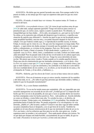 Realidad Benito Pérez Galdós
AUGUSTA.- He dicho que me quemé lacrando una carta. Pero aunque nadie lo ha
puesto en duda, se me antoja que llevo aquí un espantoso dato para los que me creen
asesina.
FELIPA.- El miedo, el miedo hace ver visiones. No seamos tontas. D. Tomás se
creerá lo del lacre.
AUGUSTA.- (con profunda tristeza.) ¡Ay! ¡Si vieras tú qué recelosa estoy de que
[410] lo sabe todo, aunque aparenta ignorarlo! Tengo mil motivos para conocer su
penetración que, en ciertos casos, supera a cuanto se puede decir. No obstante, su
tranquilidad que me hace dudar... «Si lo sabe, me pregunto yo, ¿por qué no me lo dice?
Su calma ¿es la expresión más refinada del desprecio que le merezco, o significa una
situación de espíritu muy diferente?». Anoche me pasó lo que no me ha pasado nunca:
tener pesadillas horribles, una tras otra, y no poder discernir después lo real de lo
soñado. Creí que Federico estaba aquí, y vi reproducida la terrible escena, lo mismo,
Felipa, lo mismo que la vimos tú y yo. De que esto fue imaginario no tengo duda. Pero
después... y aquí entran mis dudas, porque el recuerdo que ha quedado en mí, aunque
turbio y calenturiento, es vivísimo en las imágenes. Pues oye. Me levanté... fui al
despacho de Tomás y llamé a la puerta. Él dijo desde dentro: «¿quién es?» y yo
respondí: «soy La Peri». Abrió, entré, y sentándome a su lado, confesé sin omitir nada.
¡Qué atrocidad! Pues he pasado todo el día de hoy revolviendo en mi cabeza aquel acto,
y trabajando por poner en claro si fue real o no. Tengo los sesos derretidos de tanto
cavilar. Me parece que estoy viendo a Tomás cuando yo le contaba aquellos horrores.
Ponía una cara de conmiseración que me lastimaba enormemente, y yo le decía: «Soy
La Peri; no vayas a creer que [411] soy tu mujer»; y luego, vuelta a contarle cómo y por
qué se mató Federico. Lo que me atormenta y me confunde es la duda de si este delirio
sólo tuvo realidad dentro de mi cerebro, o si, en efecto, yo me levanté de mi cama, y fui
al despacho de Tomás, y él me abrió, y hablamos, y...
FELIPA.- Señorita, ¡por los clavos de Cristo!, eso no se hace nunca sino en sueños.
AUGUSTA.- Pero en el trastorno en que yo estuve anoche, trastorno de los sentidos
y del alma toda, no sé... ¿No sabes tú que hay personas que dormidas andan y hablan, y
repiten lo que les ha pasado recientemente?
FELIPA.- Sí, y a esos llaman sonámbulos.
AUGUSTA.- Yo no me he tenido nunca por sonámbula. ¡Oh, no, imposible que este
recuerdo amarguísimo sea recuerdo de un acto real! ¿Verdad que no? La impresión del
hecho que llevo en mí es de pesadilla, de esas que a veces se quedan dentro de nosotros
tan bien estampadas como los hechos positivos. Pero... todo podría ser. Anoche deliraba
yo como un tifoideo, y tenía fiebre muy alta. Yo cerraba los ojos, y al abrirlos, de
tiempo en tiempo, Tomás junto a mí, mirándome [412] sin pestañear. Sus miradas me
penetraban hasta el fondo del alma. No puedo asegurarte si le veía despierta o le veía
dormida. ¿Hablé yo? ¿Me levanté y anduve? Conservo una idea vaga de haber sentido
sus pasos alejándose hacia el despacho, a no sé qué hora de la noche. También ha
quedado en mí una obscura reminiscencia de lo que me atormentó la idea de ser yo La
Peri, ese trasto, y de los esfuerzos que hice para no ser ella, sino quien soy. ¡Lucha
espantosa entre un nombre y mi conciencia!... Pero nada puedo afirmar con certeza. No
sé qué daría por disipar esta duda horrible, cerciorándome de que no hablé, de que no
me vendí. (Pasándose la mano por la frente.) ¡Cómo está esta cabeza!
 