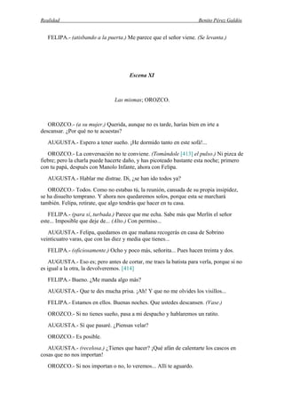 Realidad Benito Pérez Galdós
FELIPA.- (atisbando a la puerta.) Me parece que el señor viene. (Se levanta.)
Escena XI
Las mismas; OROZCO.
OROZCO.- (a su mujer.) Querida, aunque no es tarde, harías bien en irte a
descansar. ¿Por qué no te acuestas?
AUGUSTA.- Espero a tener sueño. ¡He dormido tanto en este sofá!...
OROZCO.- La conversación no te conviene. (Tomándole [413] el pulso.) Ni pizca de
fiebre; pero la charla puede hacerte daño, y has picoteado bastante esta noche; primero
con tu papá, después con Manolo Infante, ahora con Felipa.
AUGUSTA.- Hablar me distrae. Di, ¿se han ido todos ya?
OROZCO.- Todos. Como no estabas tú, la reunión, cansada de su propia insipidez,
se ha disuelto temprano. Y ahora nos quedaremos solos, porque esta se marchará
también. Felipa, retírate, que algo tendrás que hacer en tu casa.
FELIPA.- (para sí, turbada.) Parece que me echa. Sabe más que Merlín el señor
este... Imposible que deje de... (Alto.) Con permiso...
AUGUSTA.- Felipa, quedamos en que mañana recogerás en casa de Sobrino
veinticuatro varas, que con las diez y media que tienes...
FELIPA.- (oficiosamente.) Ocho y poco más, señorita... Pues hacen treinta y dos.
AUGUSTA.- Eso es; pero antes de cortar, me traes la batista para verla, porque si no
es igual a la otra, la devolveremos. [414]
FELIPA.- Bueno. ¿Me manda algo más?
AUGUSTA.- Que te des mucha prisa. ¡Ah! Y que no me olvides los visillos...
FELIPA.- Estamos en ellos. Buenas noches. Que ustedes descansen. (Vase.)
OROZCO.- Si no tienes sueño, pasa a mi despacho y hablaremos un ratito.
AUGUSTA.- Sí que pasaré. ¿Piensas velar?
OROZCO.- Es posible.
AUGUSTA.- (recelosa.) ¿Tienes que hacer? ¡Qué afán de calentarte los cascos en
cosas que no nos importan!
OROZCO.- Si nos importan o no, lo veremos... Allí te aguardo.
 