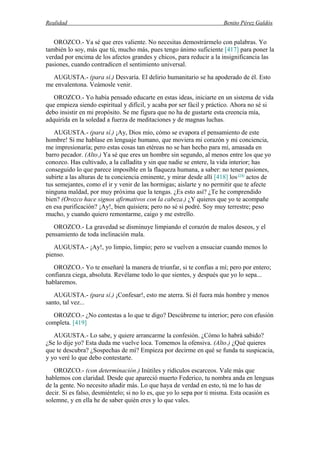 Realidad Benito Pérez Galdós
OROZCO.- Ya sé que eres valiente. No necesitas demostrármelo con palabras. Yo
también lo soy, más que tú, mucho más, pues tengo ánimo suficiente [417] para poner la
verdad por encima de los afectos grandes y chicos, para reducir a la insignificancia las
pasiones, cuando contradicen el sentimiento universal.
AUGUSTA.- (para sí.) Desvaría. El delirio humanitario se ha apoderado de él. Esto
me envalentona. Veámosle venir.
OROZCO.- Yo había pensado educarte en estas ideas, iniciarte en un sistema de vida
que empieza siendo espiritual y difícil, y acaba por ser fácil y práctico. Ahora no sé si
debo insistir en mi propósito. Se me figura que no ha de gustarte esta creencia mía,
adquirida en la soledad a fuerza de meditaciones y de magnas luchas.
AUGUSTA.- (para sí.) ¡Ay, Dios mío, cómo se evapora el pensamiento de este
hombre! Si me hablase en lenguaje humano, que moviera mi corazón y mi conciencia,
me impresionaría; pero estas cosas tan etéreas no se han hecho para mí, amasada en
barro pecador. (Alto.) Ya sé que eres un hombre sin segundo, al menos entre los que yo
conozco. Has cultivado, a la calladita y sin que nadie se entere, la vida interior; has
conseguido lo que parece imposible en la flaqueza humana, a saber: no tener pasiones,
subirte a las alturas de tu conciencia eminente, y mirar desde allí [418] los (14)
actos de
tus semejantes, como el ir y venir de las hormigas; aislarte y no permitir que te afecte
ninguna maldad, por muy próxima que la tengas. ¿Es esto así? ¿Te he comprendido
bien? (Orozco hace signos afirmativos con la cabeza.) ¿Y quieres que yo te acompañe
en esa purificación? ¡Ay!, bien quisiera; pero no sé si podré. Soy muy terrestre; peso
mucho, y cuando quiero remontarme, caigo y me estrello.
OROZCO.- La gravedad se disminuye limpiando el corazón de malos deseos, y el
pensamiento de toda inclinación mala.
AUGUSTA.- ¡Ay!, yo limpio, limpio; pero se vuelven a ensuciar cuando menos lo
pienso.
OROZCO.- Yo te enseñaré la manera de triunfar, si te confías a mí; pero por entero;
confianza ciega, absoluta. Revélame todo lo que sientes, y después que yo lo sepa...
hablaremos.
AUGUSTA.- (para sí.) ¡Confesar!, esto me aterra. Si él fuera más hombre y menos
santo, tal vez...
OROZCO.- ¿No contestas a lo que te digo? Descúbreme tu interior; pero con efusión
completa. [419]
AUGUSTA.- Lo sabe, y quiere arrancarme la confesión. ¿Cómo lo habrá sabido?
¿Se lo dije yo? Esta duda me vuelve loca. Tomemos la ofensiva. (Alto.) ¿Qué quieres
que te descubra? ¿Sospechas de mí? Empieza por decirme en qué se funda tu suspicacia,
y yo veré lo que debo contestarte.
OROZCO.- (con determinación.) Inútiles y ridículos escarceos. Vale más que
hablemos con claridad. Desde que apareció muerto Federico, tu nombra anda en lenguas
de la gente. No necesito añadir más. Lo que haya de verdad en esto, tú me lo has de
decir. Si es falso, desmiéntelo; si no lo es, que yo lo sepa por ti misma. Esta ocasión es
solemne, y en ella he de saber quién eres y lo que vales.
 