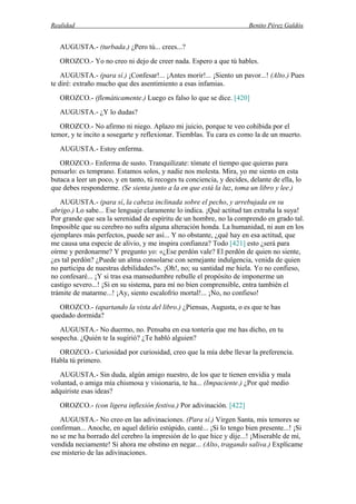 Realidad Benito Pérez Galdós
AUGUSTA.- (turbada.) ¿Pero tú... crees...?
OROZCO.- Yo no creo ni dejo de creer nada. Espero a que tú hables.
AUGUSTA.- (para sí.) ¡Confesar!... ¡Antes morir!... ¡Siento un pavor...! (Alto.) Pues
te diré: extraño mucho que des asentimiento a esas infamias.
OROZCO.- (flemáticamente.) Luego es falso lo que se dice. [420]
AUGUSTA.- ¿Y lo dudas?
OROZCO.- No afirmo ni niego. Aplazo mi juicio, porque te veo cohibida por el
temor, y te incito a sosegarte y reflexionar. Tiemblas. Tu cara es como la de un muerto.
AUGUSTA.- Estoy enferma.
OROZCO.- Enferma de susto. Tranquilízate: tómate el tiempo que quieras para
pensarlo: es temprano. Estamos solos, y nadie nos molesta. Mira, yo me siento en esta
butaca a leer un poco, y en tanto, tú recoges tu conciencia, y decides, delante de ella, lo
que debes responderme. (Se sienta junto a la en que está la luz, toma un libro y lee.)
AUGUSTA.- (para sí, la cabeza inclinada sobre el pecho, y arrebujada en su
abrigo.) Lo sabe... Ese lenguaje claramente lo indica. ¡Qué actitud tan extraña la suya!
Por grande que sea la serenidad de espíritu de un hombre, no la comprendo en grado tal.
Imposible que su cerebro no sufra alguna alteración honda. La humanidad, ni aun en los
ejemplares más perfectos, puede ser así... Y no obstante, ¿qué hay en esa actitud, que
me causa una especie de alivio, y me inspira confianza? Todo [421] esto ¿será para
oírme y perdonarme? Y pregunto yo: «¿Ese perdón vale? El perdón de quien no siente,
¿es tal perdón? ¿Puede un alma consolarse con semejante indulgencia, venida de quien
no participa de nuestras debilidades?». ¡Oh!, no; su santidad me hiela. Yo no confieso,
no confesaré... ¡Y si tras esa mansedumbre rebulle el propósito de imponerme un
castigo severo...! ¡Si en su sistema, para mí no bien comprensible, entra también el
trámite de matarme...! ¡Ay, siento escalofrío mortal!... ¡No, no confieso!
OROZCO.- (apartando la vista del libro.) ¿Piensas, Augusta, o es que te has
quedado dormida?
AUGUSTA.- No duermo, no. Pensaba en esa tontería que me has dicho, en tu
sospecha. ¿Quién te la sugirió? ¿Te habló alguien?
OROZCO.- Curiosidad por curiosidad, creo que la mía debe llevar la preferencia.
Habla tú primero.
AUGUSTA.- Sin duda, algún amigo nuestro, de los que te tienen envidia y mala
voluntad, o amiga mía chismosa y visionaria, te ha... (Impaciente.) ¿Por qué medio
adquiriste esas ideas?
OROZCO.- (con ligera inflexión festiva.) Por adivinación. [422]
AUGUSTA.- No creo en las adivinaciones. (Para sí.) Virgen Santa, mis temores se
confirman... Anoche, en aquel delirio estúpido, canté... ¡Si lo tengo bien presente...! ¡Si
no se me ha borrado del cerebro la impresión de lo que hice y dije...! ¡Miserable de mí,
vendida neciamente! Si ahora me obstino en negar... (Alto, tragando saliva.) Explícame
ese misterio de las adivinaciones.
 