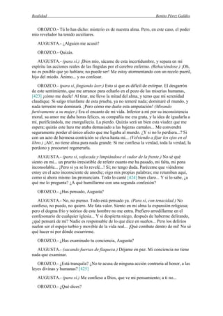 Realidad Benito Pérez Galdós
OROZCO.- Tú lo has dicho: misterio es de nuestra alma. Pero, en este caso, el poder
mío revelador ha tenido auxiliares.
AUGUSTA.- ¿Alguien me acusó?
OROZCO.- Quizás.
AUGUSTA.- (para sí.) ¡Dios mío, sácame de esta incertidumbre, y separa en mi
espíritu las acciones reales de las fingidas por el cerebro enfermo. (Rehaciéndose.) ¡Oh,
no es posible que yo hablara; no puede ser! Me estoy atormentando con un recelo pueril,
hijo del miedo. Ánimo... y no confesar.
OROZCO.- (para sí, fingiendo leer.) Esto sí que es difícil de extirpar. El desgarrón
de este sentimiento, que me arranco para echarlo en el pozo de las miserias humanas,
[423] ¡cómo me duele! Al tirar, me llevo la mitad del alma, y temo que mi serenidad
claudique. Si salgo triunfante de esta prueba, ya no temeré nada; dominaré el mundo, y
nada terrestre me dominará. ¡Pero cómo me duele esta amputación! (Mirando
furtivamente a su mujer.) Era el encanto de mi vida. Inferior a mí por su inconsistencia
moral, su amor me daba horas felices, su compañía me era grata, y la idea de igualarla a
mí, purificándola, me enorgullecía. La pierdo. Quizás será un bien esta viudez que me
espera; quizás este lazo me ataba demasiado a las bajezas carnales... Me convendrá
seguramente perder el único afecto que me ligaba al mundo. ¿Y si no lo perdiera...? Si
con un acto de hermosa contrición se eleva hasta mí... (Volviendo a fijar los ojos en el
libro.) ¡Ah!, no tiene alma para nada grande. Si me confiesa la verdad, toda la verdad, la
perdono y procuraré regenerarla.
AUGUSTA.- (para sí, sofocada y limpiándose el sudor de la frente.) No sé qué
siento en mí... un prurito irresistible de referir cuanto me ha pasado, mi falta, mi pena
inconsolable... ¡Pero si ya se lo revelé...! Sí; no tengo duda. Paréceme que viéndome
estoy en el acto inconsciente de anoche; oigo mis propias palabras; me retumban aquí,
como si ahora mismo las pronunciara. Todo lo canté [424] bien claro... Y si lo sabe, ¿a
qué me lo pregunta? ¿A qué humillarme con una segunda confesión?
OROZCO.- ¿Has pensado, Augusta?
AUGUSTA.- No, no pienso. Todo está pensado ya. (Para sí, con tenacidad.) No
confieso, no puedo, no quiero. Me fata valor. Siento en mi alma la expansión religiosa;
pero el dogma frío y teórico de este hombre no me entra. Prefiero arrodillarme en el
confesonario de cualquier iglesia... Y si despierta niego, después de haberme delirando,
¿qué pensará de mí? Nadie es responsable de lo que dice en sueños... Pero los delirios
suelen ser el espejo turbio y movible de la vida real... ¡Qué combate dentro de mí! No sé
qué hacer ni por dónde escurrirme.
OROZCO.- ¿Has examinado tu conciencia, Augusta?
AUGUSTA.- (sacando fuerzas de flaqueza.) Déjame en paz. Mi conciencia no tiene
nada que examinar.
OROZCO.- ¿Está tranquila? ¿No te acusa de ninguna acción contraria al honor, a las
leyes divinas y humanas? [425]
AUGUSTA.- (para sí.) Me confieso a Dios, que ve mi pensamiento; a ti no...
OROZCO.- ¿Qué dices?
 