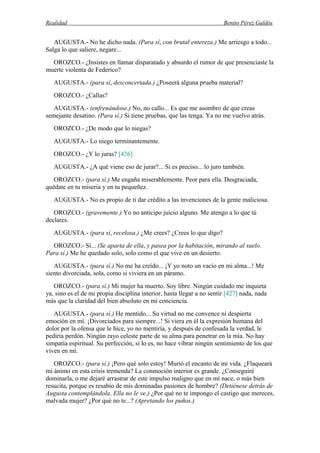 Realidad Benito Pérez Galdós
AUGUSTA.- No he dicho nada. (Para sí, con brutal entereza.) Me arriesgo a todo...
Salga lo que saliere, negare...
OROZCO.- ¿Insistes en llamar disparatado y absurdo el rumor de que presenciaste la
muerte violenta de Federico?
AUGUSTA.- (para sí, desconcertada.) ¿Poseerá alguna prueba material?
OROZCO.- ¿Callas?
AUGUSTA.- (enfrenándose.) No, no callo... Es que me asombro de que creas
semejante desatino. (Para sí.) Si tiene pruebas, que las tenga. Ya no me vuelvo atrás.
OROZCO.- ¿De modo que lo niegas?
AUGUSTA.- Lo niego terminantemente.
OROZCO.- ¿Y lo juras? [426]
AUGUSTA.- ¿A qué viene eso de jurar?... Si es preciso... lo juro también.
OROZCO.- (para sí.) Me engaña miserablemente. Peor para ella. Desgraciada,
quédate en tu miseria y en tu pequeñez.
AUGUSTA.- No es propio de ti dar crédito a las invenciones de la gente maliciosa.
OROZCO.- (gravemente.) Yo no anticipo juicio alguno. Me atengo a lo que tú
declares.
AUGUSTA.- (para sí, recelosa.) ¿Me crees? ¿Crees lo que digo?
OROZCO.- Sí... (Se aparta de ella, y pasea por la habitación, mirando al suelo.
Para sí.) Me he quedado solo, solo como el que vive en un desierto.
AUGUSTA.- (para sí.) No me ha creído... ¡Y yo noto un vacío en mi alma...! Me
siento divorciada, sola, como si viviera en un páramo.
OROZCO.- (para sí.) Mi mujer ha muerto. Soy libre. Ningún cuidado me inquieta
ya, sino es el de mi propia disciplina interior, hasta llegar a no sentir [427] nada, nada
más que la claridad del bien absoluto en mi conciencia.
AUGUSTA.- (para sí.) He mentido... Su virtud no me convence ni despierta
emoción en mí. ¡Divorciados para siempre...! Si viera en él la expresión humana del
dolor por la ofensa que le hice, yo no mentiría, y después de confesada la verdad, le
pediría perdón. Ningún rayo celeste parte de su alma para penetrar en la mía. No hay
simpatía espiritual. Su perfección, si lo es, no hace vibrar ningún sentimiento de los que
viven en mí.
OROZCO.- (para sí.) ¡Pero qué solo estoy! Murió el encanto de mi vida. ¿Flaqueará
mi ánimo en esta crisis tremenda? La conmoción interior es grande. ¿Conseguiré
dominarla, o me dejaré arrastrar de este impulso maligno que en mí nace, o más bien
resucita, porque es resabio de mis dominadas pasiones de hombre? (Detiénese detrás de
Augusta contemplándola. Ella no le ve.) ¿Por qué no te impongo el castigo que mereces,
malvada mujer? ¿Por qué no te...? (Apretando los puños.)
 