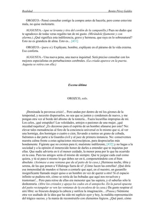 Realidad Benito Pérez Galdós
OROZCO.- Pensé consultar contigo la compra antes de hacerla; pero como estuviste
mala, no quise molestarte.
AUGUSTA.- (que se levanta y tira del cordón de la campanilla.) Pues no dudes que
te agradezco de todas veras regalito tan de mi gusto. (Mirándole fijamente y con
alarma.) ¿Qué significa esta indiferencia, grave y hermosa, que raya en lo sobrenatural?
Esto no es grandeza de alma. Esto es... [431]
OROZCO.- (para sí.) Expláyate, hombre, expláyate en el páramo de la vida externa.
Eso conforta.
AUGUSTA.- Una nueva pena, una nueva inquietud. Será preciso consultar con los
mejores especialistas en perturbaciones cerebrales. (La criada aparece en la puerta.
Augusta se retira con ella.)
Escena última
OROZCO, solo.
¡Dominada la pavorosa crisis!... Pero andan por dentro de mí los girones de la
tempestad, y necesito dispersarlos, no sea que se junten y condensen de nuevo, y me
pongan otra vez al borde del abismo de la tontería... Fuera locurillas impropias de mí.
Los celos, ¡qué estupidez! Las veleidades, antojos o pasiones de una mujer, ¡qué
necedad raquítica! ¿Es decoroso para el espíritu de un hombre afanarse por esto? No:
elevar tales menudencias al foro de la conciencia universal es lo mismo que si, al ver
una hormiga, dos hormigas o cuatro o cien, llevando a rastras un grano de cebada,
fuéramos a dar parte a la Guardia civil y al juez de primera instancia. No: conservemos
nuestra calma frente a estas agitaciones microscópicas, para despreciarlas más
hondamente. Figúrate que no existen para ti; muéstrate indiferente, [432] y no hagas a la
sociedad y a la opinión el inmerecido honor de darles a entender que te inquietas por
ellas. Que nadie advierta en ti el menor cuidado, la menor pena por lo que ha ocurrido
en tu casa. Para tus amigos serás el mismo de siempre. Que te juzgue cada cual como
quiera, y tú sé para ti mismo lo que debes ser en ti, compenetrándote con el bien
absoluto. (Asómase a una ventana que da al patio de la casa.) ¡Hermosa noche, tibia y
serena, de las que ponen a Villalonga fuera de sí! ¡Cómo lucen las estrellas! ¡Qué diría
esa inmensidad de mundos si fuesen a contarle que aquí, en el nuestro, un gusanillo
insignificante llamado mujer quiso a un hombre en vez de querer a otro! Si el espacio
infinito se pudiera reír, cómo se reiría de las bobadas que aquí nos revuelven y
trastornan!... Pero para reírse de ellas era menester que las supiera, y el saberlas sólo le
deshonraría. (Abre los cristales y apoya los codos en el antepecho. En la pared opuesta
del patio rectangular se ven las ventanas de la escalera de la casa.) Da gusto respirar el
aire libre: su frescura despeja la cabeza y sutiliza la imaginación... (Pausa.) Siéntome
otra vez asaltado de la idea que ha sido mi suplicio ayer y hoy, la maldita representación
del trágico suceso, y la manía de reconstruirlo con elementos lógicos. ¿Qué pasó, cómo
 