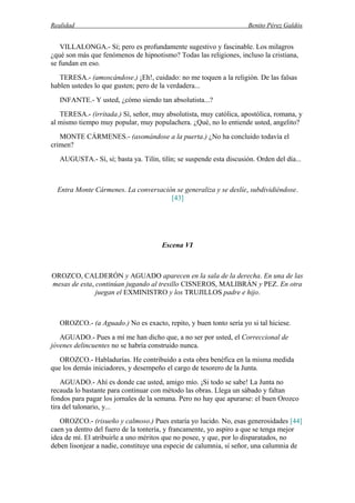 Realidad Benito Pérez Galdós
VILLALONGA.- Sí; pero es profundamente sugestivo y fascinable. Los milagros
¿qué son más que fenómenos de hipnotismo? Todas las religiones, incluso la cristiana,
se fundan en eso.
TERESA.- (amoscándose.) ¡Eh!, cuidado: no me toquen a la religión. De las falsas
hablen ustedes lo que gusten; pero de la verdadera...
INFANTE.- Y usted, ¿cómo siendo tan absolutista...?
TERESA.- (irritada.) Sí, señor, muy absolutista, muy católica, apostólica, romana, y
al mismo tiempo muy popular, muy populachera. ¿Qué, no lo entiende usted, angelito?
MONTE CÁRMENES.- (asomándose a la puerta.) ¿No ha concluido todavía el
crimen?
AUGUSTA.- Sí, sí; basta ya. Tilín, tilín; se suspende esta discusión. Orden del día...
Entra Monte Cármenes. La conversación se generaliza y se deslíe, subdividiéndose.
[43]
Escena VI
OROZCO, CALDERÓN y AGUADO aparecen en la sala de la derecha. En una de las
mesas de esta, continúan jugando al tresillo CISNEROS, MALIBRÁN y PEZ. En otra
juegan el EXMINISTRO y los TRUJILLOS padre e hijo.
OROZCO.- (a Aguado.) No es exacto, repito, y buen tonto sería yo si tal hiciese.
AGUADO.- Pues a mí me han dicho que, a no ser por usted, el Correccional de
jóvenes delincuentes no se habría construido nunca.
OROZCO.- Habladurías. He contribuido a esta obra benéfica en la misma medida
que los demás iniciadores, y desempeño el cargo de tesorero de la Junta.
AGUADO.- Ahí es donde cae usted, amigo mío. ¡Si todo se sabe! La Junta no
recauda lo bastante para continuar con método las obras. Llega un sábado y faltan
fondos para pagar los jornales de la semana. Pero no hay que apurarse: el buen Orozco
tira del talonario, y...
OROZCO.- (risueño y calmoso.) Pues estaría yo lucido. No, esas generosidades [44]
caen ya dentro del fuero de la tontería, y francamente, yo aspiro a que se tenga mejor
idea de mí. El atribuirle a uno méritos que no posee, y que, por lo disparatados, no
deben lisonjear a nadie, constituye una especie de calumnia, sí señor, una calumnia de
 