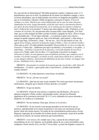 Realidad Benito Pérez Galdós
fue, qué móviles lo determinaron? Me había propuesto expeler y dispersar estos [433]
pensamientos; pero no es fácil. Se apoderan de mi mente con despótico empuje, y tal es
su fuerza plasmadora, que no dudo puedan convertirse en imágenes perceptibles, a poco
que yo lo estimulara. (Agitado.) Debo recogerme y procurar el reposo. (Cierra la
ventana y se retira. Discurre por varias habitaciones de la casa, las unas obscuras,
alumbradas las otras. Largo intermedio, al fin del cual vuelve a encontrarse Orozco,
por efecto de una traslación inconsciente, en la ventana que da al patio.) ¿Cómo es
esto? ¿Todavía luz en la escalera? Y parece que entra alguien y sube. (Fijándose en las
ventanas de en frente.) Sí, una persona sube con paso lento, como fatigada. ¡Ya! Será
Juan, que se retira después de haber cerrado el portal y apagado las luces. ¡Pero si el gas
está encendido aún...! El tal sigue subiendo... y es persona a quien creo conocer...
aunque no puedo asegurar quién sea. Juan se ha dormido, ¡qué posma!, y deja entrar a
todo el que llega. (Llamando.) ¡Juan!... No me oye... Iré a ver qué intruso es este. (Se
aparta de la ventana, atraviesa el despacho, luego el billar, y sale a la sala de tresillo.)
¿Pero qué es esto? ¿El salón también encendido? (Sorprendido de ver luces en todas las
estancias.) Vamos que... Saldremos por aquí a la antesala y a la escalera, a ver quién... a
estas horas... (Asómase a la puerta de la antesala, y retrocede después de una breve
inspección.) Nadie, nadie. Era mi idea, [434] queriendo convertirse en imagen.
(Atraviesa el salón y la sala japonesa, pasa al gabinete próximo, que comunica con el
tocador y la alcoba conyugal, y al entrar en esta, siente pasos detrás de sí, vuélvese y
ve una imagen subjetiva, representación fidelísima de persona viviente. La imagen viste
de frac. Semblante triste y afectuoso.)
OROZCO.- (levantando el cortinón de la puerta que da a la alcoba.) ¡Ah! ¿Eres tú?
Acabáramos... Yo decía: «¿pero quién sube a estas horas?». ¿Estaba Juan dormido
cuando entraste?
LA IMAGEN.- Sí; todos duermen a estas horas; tú también.
OROZCO.- Yo no. ¿No me ves en pie?
LA IMAGEN.- ¡Qué has de estar en pie, hombre! Por cierto que tienes una postura
molestísima. ¿Negarás que te duelen el brazo derecho y el cuello?
OROZCO.- Sí que me duelen.
LA IMAGEN.- Ponte de otra manera y respirarás más fácilmente. ¿Por qué no
duermes tranquilo? ¡Pobre cerebro, atormentado noche y día por las fórmulas
algebraicas de la conciencia universal! Si [435] no te calentarás los cascos dormido y
despierto, no vendría yo a molestarte.
OROZCO.- No me molestas. Pasa aquí. (Entran en la alcoba.)
LA IMAGEN.- Se me ocurrió venir porque pensabas en mí más de lo que yo
merezco, reproduciendo en tu mente mi persona y mis actos con una fuerza tal que
hacías vibrar mis inertes huesos. En medio de tus extraordinarias perfecciones, tuviste
flaquezas impropias de un hombre de tu altura moral; reconstruiste, al par de la terrible
escena de mi muerte, las escenas amorosas que la precedieron.
OROZCO.- (con tristeza.) Es verdad: ayer y hoy, a pesar de mis esfuerzos por
encastillarme en un vivir superior, no he podido menos de ser a ratos tan hombre como
cualquiera. Pensé mucho en ti y en ella. Y tú me dirás: «¿cómo has llegado a conocer la
 