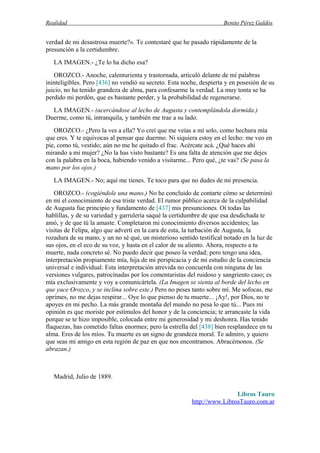Realidad Benito Pérez Galdós
verdad de mi desastrosa muerte?». Te contestaré que he pasado rápidamente de la
presunción a la certidumbre.
LA IMAGEN.- ¿Te lo ha dicho esa?
OROZCO.- Anoche, calenturienta y trastornada, articuló delante de mí palabras
ininteligibles. Pero [436] no vendió su secreto. Esta noche, despierta y en posesión de su
juicio, no ha tenido grandeza de alma, para confesarme la verdad. La muy tonta se ha
perdido mi perdón, que es bastante perder, y la probabilidad de regenerarse.
LA IMAGEN.- (acercándose al lecho de Augusta y contemplándola dormida.)
Duerme, como tú, intranquila, y también me trae a su lado.
OROZCO.- ¿Pero la ves a ella? Yo creí que me veías a mí solo, como hechura mía
que eres. Y te equivocas al pensar que duermo. Ni siquiera estoy en el lecho: me veo en
pie, como tú, vestido; aún no me he quitado el frac. Acércate acá. ¿Qué haces ahí
mirando a mi mujer? ¿No la has visto bastante? Es una falta de atención que me dejes
con la palabra en la boca, habiendo venido a visitarme... Pero qué, ¿te vas? (Se pasa la
mano por los ojos.)
LA IMAGEN.- No; aquí me tienes. Te toco para que no dudes de mi presencia.
OROZCO.- (cogiéndole una mano.) No he concluido de contarte cómo se determinó
en mí el conocimiento de esa triste verdad. El rumor público acerca de la culpabilidad
de Augusta fue principio y fundamento de [437] mis presunciones. Oí todas las
hablillas, y de su variedad y garrulería saqué la certidumbre de que esa desdichada te
amó, y de que tú la amaste. Completaron mi conocimiento diversos accidentes; las
visitas de Felipa, algo que advertí en la cara de esta, la turbación de Augusta, la
rozadura de su mano, y un no sé qué, un misterioso sentido testifical notado en la luz de
sus ojos, en el eco de su voz, y hasta en el calor de su aliento. Ahora, respecto a tu
muerte, nada concreto sé. No puedo decir que poseo la verdad; pero tengo una idea,
interpretación propiamente mía, hija de mi perspicacia y de mi estudio de la conciencia
universal e individual. Esta interpretación atrevida no concuerda con ninguna de las
versiones vulgares, patrocinadas por los comentaristas del ruidoso y sangriento caso; es
mía exclusivamente y voy a comunicártela. (La Imagen se sienta al borde del lecho en
que yace Orozco, y se inclina sobre este.) Pero no peses tanto sobre mí. Me sofocas, me
oprimes, no me dejas respirar... Oye lo que pienso de tu muerte... ¡Ay!, por Dios, no te
apoyes en mi pecho. La más grande montaña del mundo no pesa lo que tú... Pues mi
opinión es que moriste por estímulos del honor y de la conciencia; te arrancaste la vida
porque se te hizo imposible, colocada entre mi generosidad y mi deshonra. Has tenido
flaquezas, has cometido faltas enormes; pero la estrella del [438] bien resplandece en tu
alma. Eres de los míos. Tu muerte es un signo de grandeza moral. Te admiro, y quiero
que seas mi amigo en esta región de paz en que nos encontramos. Abracémonos. (Se
abrazan.)
Madrid, Julio de 1889.
Libros Tauro
http://www.LibrosTauro.com.ar
 
