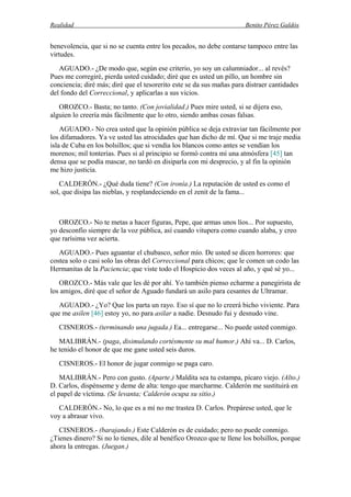 Realidad Benito Pérez Galdós
benevolencia, que si no se cuenta entre los pecados, no debe contarse tampoco entre las
virtudes.
AGUADO.- ¿De modo que, según ese criterio, yo soy un calumniador... al revés?
Pues me corregiré, pierda usted cuidado; diré que es usted un pillo, un hombre sin
conciencia; diré más; diré que el tesorerito este se da sus mañas para distraer cantidades
del fondo del Correccional, y aplicarlas a sus vicios.
OROZCO.- Basta; no tanto. (Con jovialidad.) Pues mire usted, si se dijera eso,
alguien lo creería más fácilmente que lo otro, siendo ambas cosas falsas.
AGUADO.- No crea usted que la opinión pública se deja extraviar tan fácilmente por
los difamadores. Ya ve usted las atrocidades que han dicho de mí. Que si me traje media
isla de Cuba en los bolsillos; que si vendía los blancos como antes se vendían los
morenos; mil tonterías. Pues si al principio se formó contra mí una atmósfera [45] tan
densa que se podía mascar, no tardó en disiparla con mi desprecio, y al fin la opinión
me hizo justicia.
CALDERÓN.- ¿Qué duda tiene? (Con ironía.) La reputación de usted es como el
sol, que disipa las nieblas, y resplandeciendo en el zenit de la fama...
OROZCO.- No te metas a hacer figuras, Pepe, que armas unos líos... Por supuesto,
yo desconfío siempre de la voz pública, así cuando vitupera como cuando alaba, y creo
que rarísima vez acierta.
AGUADO.- Pues aguantar el chubasco, señor mío. De usted se dicen horrores: que
costea solo o casi solo las obras del Correccional para chicos; que le comen un codo las
Hermanitas de la Paciencia; que viste todo el Hospicio dos veces al año, y qué sé yo...
OROZCO.- Más vale que les dé por ahí. Yo también pienso echarme a panegirista de
los amigos, diré que el señor de Aguado fundará un asilo para cesantes de Ultramar.
AGUADO.- ¿Yo? Que los parta un rayo. Eso sí que no lo creerá bicho viviente. Para
que me asilen [46] estoy yo, no para asilar a nadie. Desnudo fui y desnudo vine.
CISNEROS.- (terminando una jugada.) Ea... entregarse... No puede usted conmigo.
MALIBRÁN.- (paga, disimulando cortésmente su mal humor.) Ahí va... D. Carlos,
he tenido el honor de que me gane usted seis duros.
CISNEROS.- El honor de jugar conmigo se paga caro.
MALIBRÁN.- Pero con gusto. (Aparte.) Maldita sea tu estampa, pícaro viejo. (Alto.)
D. Carlos, dispénseme y deme de alta: tengo que marcharme. Calderón me sustituirá en
el papel de víctima. (Se levanta; Calderón ocupa su sitio.)
CALDERÓN.- No, lo que es a mí no me trastea D. Carlos. Prepárese usted, que le
voy a abrasar vivo.
CISNEROS.- (barajando.) Este Calderón es de cuidado; pero no puede conmigo.
¿Tienes dinero? Si no lo tienes, dile al benéfico Orozco que te llene los bolsillos, porque
ahora la entregas. (Juegan.)
 