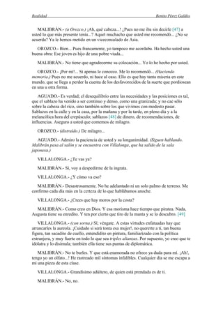 Realidad Benito Pérez Galdós
MALIBRÁN.- (a Orozco.) ¡Ah, qué cabeza...! ¿Pues no me iba sin decirle [47] a
usted lo que más presente tenía...? Aquel muchacho que usted me recomendó... ¿No se
acuerda? Ya le hemos metido en un viceconsulado de Asia.
OROZCO.- Bien... Pues francamente, yo tampoco me acordaba. Ha hecho usted una
buena obra: Ese joven es hijo de una pobre viuda...
MALIBRÁN.- No tiene que agradecerme su colocación... Yo lo he hecho por usted.
OROZCO.- ¡Por mí!... Si apenas le conozco. Me lo recomendó... (Haciendo
memoria.) Pues no me acuerdo, ni hace al caso. Ello es que hay tanta miseria en este
mundo, que se llega a perder la cuenta de los desfavorecidos de la suerte que pordiosean
en una u otra forma.
AGUADO.- Es verdad; el desequilibrio entre las necesidades y las posiciones es tal,
que el sablazo ha venido a ser continuo y denso, como una granizada; y no cae sólo
sobre la cabeza del rico, sino también sobre los que vivimos con modesto pasar.
Sablazos en la calle y en la casa, por la mañana y por la tarde, en pleno día y a la
melancólica hora del crepúsculo; sablazos [48] de dinero, de recomendaciones, de
influencias. Aseguro a usted que comemos de milagro.
OROZCO.- (distraído.) De milagro...
AGUADO.- Admiro la paciencia de usted y su longanimidad. (Siguen hablando.
Malibrán pasa al salón y se encuentra con Villalonga, que ha salido de la sala
japonesa.)
VILLALONGA.- ¿Te vas ya?
MALIBRÁN.- Sí, voy a despedirme de la ingrata.
VILLALONGA.- ¿Y cómo va eso?
MALIBRÁN.- Desastrosamente. No he adelantado ni un solo palmo de terreno. Me
confirmo cada día más en la certeza de lo que hablábamos anoche.
VILLALONGA.- ¿Crees que hay moros por la costa?
MALIBRÁN.- Como creo en Dios. Y esa morisma hace tiempo que piratea. Nada,
Augusta tiene su enredito. Y ten por cierto que tiro de la manta y se lo descubro. [49]
VILLALONGA.- (con sorna.) Sí; véngate. A estas virtudes enfatuadas hay que
arrancarles la aureola. ¡Cuidado si será tonta esa mujer!, no quererte a ti, tan buena
figura, tan sacadito de cuello, entendidito en pintura, familiarizado con la política
extranjera, y muy fuerte en todo lo que sea triples alianzas. Por supuesto, yo creo que te
idolatra y lo disimula; también ella tiene sus puntas de diplomática.
MALIBRÁN.- No te burles. Y que está enamorada no ofrece ya duda para mí. ¡Ah!,
tengo yo un olfato...! He rastreado mil síntomas infalibles. Cualquier día se me escapa a
mí una pieza de esta clase.
VILLALONGA.- Grandísimo adúltero, de quien está prendada es de ti.
MALIBRÁN.- No, no.
 