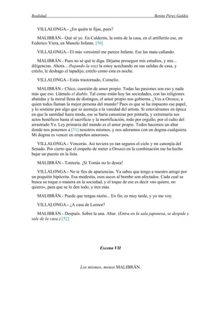Realidad Benito Pérez Galdós
VILLALONGA.- ¿En quién te fijas, pues?
MALIBRÁN.- Qué sé yo. En Calderón, la ostra de la casa, en el artillerito ese, en
Federico Viera, en Manolo Infante. [50]
VILLALONGA.- El más verosímil me parece Infante. Ese las mata callando.
MALIBRÁN.- Pues no sé qué te diga. Déjame proseguir mis estudios, y mis...
diligencias. Ahora... (bajando la voz) la estoy acechando en sus salidas de casa, y
créelo, le deshago el tapadijo; créelo como esta es noche.
VILLALONGA.- Estás trastornado, Cornelio.
MALIBRÁN.- Chico, cuestión de amor propio. Todas las pasiones son eso y nada
más que eso. Llámalo el diablo. Tal como están hoy las sociedades, con las religiones
abatidas y la moral llena de distingos, el amor propio nos gobierna. ¿Ves a Orozco, a
quien todos llaman la mejor persona del mundo? Pues es que se ha impuesto ese papel,
y lo sostiene por algo que se asemeja a la vanidad del artista. Si estuviéramos en época
en que la santidad fuera moda, ese se haría canonizar por pintarla, y extremaría sus
actos benéficos hasta el sacrificio y la mortificación, todo por orgullo, por el culto del
arrastrado Yo. Ley primaria del mundo es el amor propio. Todos hacemos un altar
donde nos ponemos a [51] nosotros mismos, y nos adoramos con un dogma cualquiera.
Mi dogma es vencer en empeños amorosos.
VILLALONGA.- Vencerás. Así tuviera yo tan seguros el cielo y mi canonjía del
Senado. Por cierto que el empeño de meter a Orozco en la combinación me ha hecho
bajar un puesto en la lista.
MALIBRÁN.- Tontería. ¡Si Tomás no lo desea!
VILLALONGA.- No te fíes de apariencias. Ya sabes que tengo a nuestro amigo por
un poquitín hipócrita. Esa modestia, esos ascos al bombo son afectados. Cada cual se
busca su toque o manera en la sociedad, y el toque de ese es decir «no quiero, no
quiero», para que se lo den todo, y tres más.
MALIBRÁN.- Puede que tengas razón... En fin, es muy tarde, y yo me voy.
VILLALONGA.- ¿A casa de Leonor?
MALIBRÁN.- Después. Sobre la una. Abur. (Entra en la sala japonesa, se despide y
sale de la casa.) [52]
Escena VII
Los mismos, menos MALIBRÁN.
 