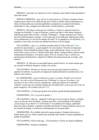 Realidad Benito Pérez Galdós
OROZCO.- (pasando con Aguado al salón.) Apuesto a que todavía están apurando el
tema del crimen.
MONTE CÁRMENES.- (que sale de la sala japonesa.) ¡Crimen y siempre crimen!
Augusta quiso entrar en la orden del día; pero Teresa se rebeló contra la presidencia, y
ahora está haciendo una excursión patibulario-comparativa al campo de la historia,
analizando la vida y milagros de la Bernaola, Vicenta Sobrino, y otras tales.
OROZCO.- Mi mujer se pirra por los crímenes, y Teresa es capaz de traerse el
verdugo en el bolsillo. Yo que el Gobierno, crearía con ellas y otras damas la policía
judicial que tanta falta nos hace. ¿Verdad, Villalonga?... Venga usted para acá. Parece
que está usted de puntas conmigo. Le prevengo que no he dado paso alguno para entrar
en la combinación. Es cosa de los amigos de usted. Yo lo agradezco, sin solicitarlo, y lo
aceptaré si me lo dan, así como me quedaré tan fresco si me lo niegan.
VILLALONGA.- (para sí.) ¡Valiente jesuitón estás tú! (Alto.) Para mí [53] es
cuestión de amor propio, y ¿a qué negarlo?, de conveniencia. Necesito el cargo para
bandearme. Estoy cansado de luchar; tengo, como cada hijo de vecino, mi serie de
lamentables equivocaciones. Llámelo usted mala cabeza, vértigo político, llámelo usted
temperamento anárquico, si le parece mejor. Pero ya voy para viejo, y solicito esa
posición para formalizarme y adquirir los hábitos de consecuencia que no tengo. ¿Soy
sincero?
OROZCO.- Sí. Sólo por su sinceridad merece usted la breva. Yo siento mucho que,
sin comerlo ni beberlo, hayamos venido a ser rivales.
VILLALONGA.- Rivales no. En este caso, hay que hacer justicia al mérito, y
quitarle el sombrero. La posición, la riqueza de usted justificarían mi preterición, si no
hubiera otros motivos.
EL EXMINISTRO.- (que ha salido poco antes con ambos Trujillos de la sala de
juego, y ha oído lo dicho últimamente por Villalonga, le coge por la solapa y con
desentono le dice:) Pero ven acá, impertinente, ¿para qué quieres tú la senaduría
vitalicia? ¿Crees que eso se puede cambiar por una Dirección? ¿Crees que eso se da a la
gente insegura y a los veletas como tú? [54]
VILLALONGA.- ¿Y para qué querías tú la cartera, grande hombre pequeñísimo?
EXMINISTRO.- ¡Yo!, ¡si yo no la quería...!
VILLALONGA.- Que no... ¡angelito! Como que si no te la dan te mueres. ¡Cuántas
veces, en días de crisis me dijiste: «Jacinto, por Dios, ¿le has hablado al Presidente?
¿Crees tú que iré yo ahora?»! Y al fin fuiste. Y te ayudamos los amigos, jaleándote
hasta tres meses después, y dándote un bombo fenomenal. Conque prudencia; que yo no
me muerdo la lengua, y en historia contemporánea no me gana nadie.
EXMINISTRO.- Ni en hablar más de la cuenta tampoco. Siempre disolvente, a
donde quiera que vas. Parece mentira que teniendo tanto talento, te hayas empeñado en
probar tu inutilidad.
VILLALONGA.- Pues te diré que... (Conteniéndose.) En fin, no quiero enfadarme.
EXMINISTRO.- Aunque te enfadaras...
 