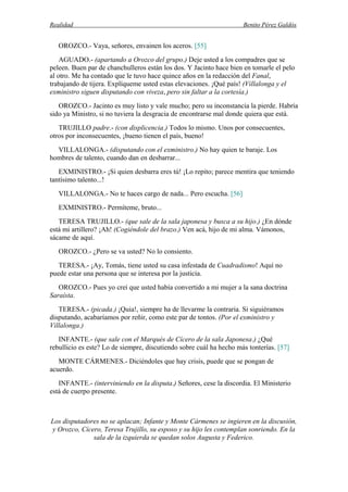 Realidad Benito Pérez Galdós
OROZCO.- Vaya, señores, envainen los aceros. [55]
AGUADO.- (apartando a Orozco del grupo.) Deje usted a los compadres que se
peleen. Buen par de chanchulleros están los dos. Y Jacinto hace bien en tomarle el pelo
al otro. Me ha contado que le tuvo hace quince años en la redacción del Fanal,
trabajando de tijera. Explíqueme usted estas elevaciones. ¡Qué país! (Villalonga y el
exministro siguen disputando con viveza, pero sin faltar a la cortesía.)
OROZCO.- Jacinto es muy listo y vale mucho; pero su inconstancia la pierde. Habría
sido ya Ministro, si no tuviera la desgracia de encontrarse mal donde quiera que está.
TRUJILLO padre.- (con displicencia.) Todos lo mismo. Unos por consecuentes,
otros por inconsecuentes, ¡bueno tienen el país, bueno!
VILLALONGA.- (disputando con el exministro.) No hay quien te baraje. Los
hombres de talento, cuando dan en desbarrar...
EXMINISTRO.- ¡Si quien desbarra eres tú! ¡Lo repito; parece mentira que teniendo
tantísimo talento...!
VILLALONGA.- No te haces cargo de nada... Pero escucha. [56]
EXMINISTRO.- Permíteme, bruto...
TERESA TRUJILLO.- (que sale de la sala japonesa y busca a su hijo.) ¿En dónde
está mi artillero? ¡Ah! (Cogiéndole del brazo.) Ven acá, hijo de mi alma. Vámonos,
sácame de aquí.
OROZCO.- ¿Pero se va usted? No lo consiento.
TERESA.- ¡Ay, Tomás, tiene usted su casa infestada de Cuadradismo! Aquí no
puede estar una persona que se interesa por la justicia.
OROZCO.- Pues yo creí que usted había convertido a mi mujer a la sana doctrina
Saraísta.
TERESA.- (picada.) ¡Quia!, siempre ha de llevarme la contraria. Si siguiéramos
disputando, acabaríamos por reñir, como este par de tontos. (Por el exministro y
Villalonga.)
INFANTE.- (que sale con el Marqués de Cícero de la sala Japonesa.) ¿Qué
rebullicio es este? Lo de siempre, discutiendo sobre cuál ha hecho más tonterías. [57]
MONTE CÁRMENES.- Diciéndoles que hay crisis, puede que se pongan de
acuerdo.
INFANTE.- (interviniendo en la disputa.) Señores, cese la discordia. El Ministerio
está de cuerpo presente.
Los disputadores no se aplacan; Infante y Monte Cármenes se ingieren en la discusión,
y Orozco, Cícero, Teresa Trujillo, su esposo y su hijo les contemplan sonriendo. En la
sala de la izquierda se quedan solos Augusta y Federico.
 