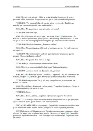 Realidad Benito Pérez Galdós
AUGUSTA.- (en pie, airada.) Al fin se ha ido Manolo, el centinela de vista, y
podemos hablar un instante. Tengo que decirte que te estás portando indignamente.
FEDERICO.- Yo, ¿por qué? (Va a la puerta, atisba y retrocede.) También yo
deseaba que estuviéramos solos, para poder decirte...
AUGUSTA.- No quiero saber nada. ¡Seis días sin verme!
FEDERICO.- Por culpa tuya.
AUGUSTA.- No; tuya, mil, veces tuya... No sé qué tienes [58] en esos ojos... la
traición, la mentira y el cinismo. (Muy agitada.) Ya me estoy acostumbrando a la idea
de que te vas de mí, atraído por personas indignas, que no quiero ni debo nombrar.
FEDERICO.- No digas disparates. ¿Te espero mañana?
AUGUSTA.- No, repito que no. (Mirando al salón con recelo.) No vuelvo más; no
me mereces.
FEDERICO.- Que no te merezco ya lo sé; ¡pero tiene uno tantas cosas que no
merece! ¡Dios es tan bueno!... ¿Irás?
AUGUSTA.- No quiero. Bien claro te lo digo.
FEDERICO.- ¡Y yo que tenía que contarte tantas cosas!
AUGUSTA.- (con viva curiosidad.) ¿Qué cosas? Cuéntamelas ahora.
FEDERICO.- Ahora no puede ser. Te espero allá, ¿sí o no?
AUGUSTA.- He dicho que no voy. (Aturdida.) Lo pensaré... No, no, y mil veces no.
Si fuera, iría para [59] injuriarte, para decirte que te me estás haciendo aborrecible.
FEDERICO.- Pues para eso. Vas, y allí, muy tranquilamente, nos tiraremos los
trastos a la cabeza.
AUGUSTA.- Cállate... Pueden oír... (Con miedo.) Te escribiré dos letras... No, no te
escribo ni media letra; no me da la gana.
FEDERICO.- Pero...
AUGUSTA.- Basta... cállate... salgamos. (Aparece en la puerta del salón.)
OROZCO.- (a su mujer.) Si tú no calmas a estos energúmenos, no sé qué ya a pasar
aquí. Siéntate al piano, que la música a las fieras domestica.
OFICIAL DE ARTILLERÍA.- (a Augusta.) Es gracioso: los cuatro son ministeriales,
y vea usted cómo están. Música, música, (Augusta se sienta al piano y preludia.)
AGUADO.- (aparte.) Música tenemos. Tocará seguramente esas cosas que a mí me
aburren. De buena gana me plantaría en la calle. ¡Beethoven, Chopín! [60] Os cambio
por una de aquellas habaneritas... Pero si lo digo, me llamarán vulgo. Fingiré que estoy
en éxtasis.
 