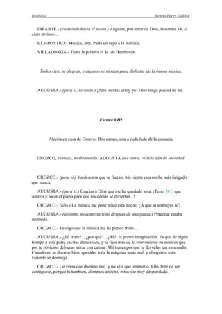 Realidad Benito Pérez Galdós
INFANTE.- (corriendo hacia el piano.) Augusta, por amor de Dios, la sonata 14, el
clair de lune...
EXMINISTRO.- Música, arte. Parta un rayo a la política.
VILLALONGA.- Tiene la palabra el Sr. de Beethoven.
Todos ríen, se alegran, y algunos se sientan para disfrutar de la buena música.
AUGUSTA.- (para sí, tocando.) ¡Para tocatas estoy yo! Dios tenga piedad de mí.
Escena VIII
Alcoba en casa de Orozco. Dos camas, una a cada lado de la estancia.
OROZCO, sentado, meditabundo. AUGUSTA que entra, vestida aún de sociedad.
OROZCO.- (para sí.) Ya deseaba que se fueran. Me siento esta noche más fatigado
que nunca.
AUGUSTA.- (para sí.) Gracias a Dios que me he quedado sola. ¡Tener [61] que
sonreír y tocar el piano para que los demás se diviertan...!
OROZCO.- (alto.) La música me pone triste esta noche. ¿A qué lo atribuyes tú?
AUGUSTA.- (absorta, no contesta si no después de una pausa.) Perdona: estaba
distraída.
OROZCO.- Te digo que la música me ha puesto triste...
AUGUSTA.- ¿Tú triste?... ¿por qué?... ¡Ah!, la pícara imaginación. Es que de algún
tiempo a esta parte cavilas demasiado, y te fijas más de lo conveniente en asuntos que
por tu posición debieras mirar con calma. Ahí tienes por qué te desvelas tan a menudo.
Cuando no se duerme bien, querido, toda la máquina anda mal, y el espíritu más
valiente se desmaya.
OROZCO.- De veras que duermo mal, y no sé a qué atribuirlo. Ello debe de ser
contagioso, porque tú también, al menos anoche, estuviste muy despabilada.
 