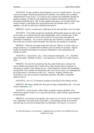Realidad Benito Pérez Galdós
AUGUSTA.- Es que cuando te siento despierto, yo no [62] puedo dormir... No creas,
a mí no me importa. Resisto perfectamente el insomnio. Este cerebro mío no trabaja
ordinariamente lo que el tuyo. A ti te pasa lo que a muchos que, hallándose dotados de
grandes energías, no saben en qué emplearlas, por haberse encontrado resueltos los
principales problemas de la vida. No hay ningún asunto grave, de tu propio interés, que
ocupe tu ánimo, y para llenar este vacío buscas fuera mil extrañas cosas, y te las
apropias, y les das un calor que no debieran tener para ti.
OROZCO.- (aparte, ensimismado.) ¡Qué lejos de mí, pero qué lejos, veo a mi mujer!
AUGUSTA.- Ya te afanas porque los muchachos delincuentes tengan un asilo en que
se les corrija; ya te interesas por las niñas abandonadas, como si fueran tuyas. O bien
das en proteger a ingratos, en salvar de la miseria a los que se han arruinado por
informales o tramposos... No, yo no te censuro que seas caritativo y ayudes al prójimo.
Pero todo tiene su límite, hasta la bondad. Para todo hay una medida en lo humano.
OROZCO.- Vida mía, me juzgas mejor de lo que soy. Mira tú, si cavilo a ratos, es
porque recelo no [63] cumplir bien los deberes que me impone mi posición. Algunas
noches he dormido mal porque la conciencia intranquila y como quisquillosa me
turbaba el sueño...
AUGUSTA.- (sorprendida.) ¡Tú... con la conciencia intranquila... tú!... el hombre
mejor del mundo. ¡Alabado sea Dios!... (persignándose.) Tomás, tú no sabes lo que te
dices.
OROZCO.- En esto de la conciencia, hija mía, cada triunfo que se alcanza trae
nuevos anhelos de alcanzar más. Cuando uno se deja entumecer por el egoísmo, la
conciencia se atrofia, como órgano sin uso, y hasta llegamos a cometer mil iniquidades
sin advertirlo. Pero cuando nos aficionamos, por esta o la otra causa, a la contemplación
de la idea moral y a recrearnos en ella, ¡ay!... entonces, Augusta, mientras más
horizontes se ven, más nos gusta avanzar para reconocer, descubrir y conquistar
espacios nuevos.
AUGUSTA.- (para sí.) Ya tenemos en planta la idea fija de estas últimas noches...
OROZCO.- Mi mayor satisfacción sería que mi mujer comprendiera esto... Creo que
al fin lo entenderás. [64]
AUGUSTA.- (acaricíandole.) Mira, hijito, acuéstate y procura dormirte. Si la
conciencia te quita el sueño a ti, a ti, que eres tan bueno, ¿quién, dímelo, quién dormirá
en este mundo?
OROZCO.- Los muertos y los egoístas, que vienen a ser lo mismo. (Con jovialidad.)
Oye, Augustilla, esta noche deseo el descanso, y me propongo arrojar de mi cerebro
toda idea que no sea la de mi propio bien. Ea, durmamos. (Se dispone a acostarse.)
La doncella aparece en la puerta, y Augusta pasa con ella a otra habitación para
cambiar de ropa.
 