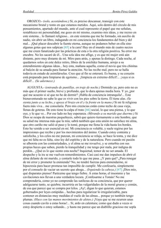 Realidad Benito Pérez Galdós
OROZCO.- (solo, acostándose.) Sí, es preciso descansar, transigir con este
mecanismo brutal y tonto en que estamos metidos. Aquí, solo dentro del círculo de mis
pensamientos, apartado del mundo, ante el cual represento el papel que me señalan,
restablezco mi personalidad, me gozo en mí mismo, examino mis ideas, y me recreo en
este sistema... lo llamaré religioso... en este sistema que me he formado, sin auxilio de
nadie, sin abrir un libro, indagando en mi conciencia los fundamentos del bien y del
mal... ¡Qué placer descubrir la fuente eterna, aunque no podamos beber en ella sino
algunas gotas que nos salpican [65] a la cara! Hay en el mundo más de cuatro necios
que me creen fanatizado por las prácticas de esta o la otra religión positiva. Su error me
encubre. No les sacaré de él... Una sola idea me aflige, y es que mi mujer está aún
distante, pero muy distante de mí. Miro para atrás, y apenas la distingo. Cada noche, al
quedarnos solos en este dulce retiro, libres de la estolidez humana, arrojo a su
entendimiento algunas ideas... hoy esta, mañana aquella, como el novio que tira chinitas
al balcón de su amada para llamar la atención. No las recibe mal; pero no se halla
todavía en estado de asimilárselas. Creo que al fin se enterará. Es buena, y su corazón
está preparado para limpiarse de egoísmo... ¡limpieza en extremo difícil!... ¡vaya si es
difícil!... (Se adormece.)
AUGUSTA.- (entrando de puntillas, en traje de noche.) Dormido ya; pero esto no es
más que el primer sueño, breve y profundo, que lo dura apenas media hora. Y yo ¿por
qué me acuesto si sé que no he de dormir? ¡Habla de conciencia intranquila!... Este
bienaventurado no sabe lo que es vivir con los pies sobre la tierra. Él tiene alas. (Se
sienta junto a su lecho, y apoya el brazo en él y la frente en la mano.) Si mi fe religiosa
fuera más viva... me consolaría. Pero mis creencias están como techo de casa vieja,
llenas de goteras. De esto tiene la culpa el trato [66] social, lo que una piensa, y lo que
oye, y lo que ve... Por ese lado no hay esperanza. (Mirando a su marido que duerme.) Si
Dios se ocupa de nuestras pequeñeces, sabrá que quiero tiernamente a este hombre, que
su salud me interesa más que la mía; sabrá también que esta unión no satisface mi alma,
que otro cariño me salió al paso y lo tomé, porque me llena la vida hasta los bordes.
Esto ha venido a ser esencial en mí. Mi conciencia es voluble, y suele regirse por las
impresiones que recibo y por los movimientos del ánimo. Cuando estoy contenta y
satisfecha, y los celos no me punzan, mi conciencia se relaja, se hace la tonta, y me dice
que mi falta no es falta, sino ley del espíritu y de la naturaleza. Pero cuando mi pasión
se alborota con las contrariedades, y el alma se me revuelve, y se enturbia con sus
propias heces que suben, pierdo la tranquilidad y me tengo por mala, por indigna de
perdón... ¿Qué es lo que siento esta noche? Inquietud, temor de no ser amada. El
despecho y la ira se me vuelven remordimientos. Casi casi me dan impulsos de abrir el
alma delante de mi marido, y contarle todo lo que me pasa. ¿Y para qué? ¿Para renegar
de mi error y prometer la enmienda? No, no tendré fuerzas para enmendarme, ni
hipocresía para hacer promesa tan imposible de cumplir. Me confesaría, simplemente
por el consuelo de vaciar un secreto que ahoga... (Irguiendo la cabeza.) [67] ¡Dios mío,
qué disparates pienso! Paréceme que tengo fiebre. A estas horas, el insomnio y las
cavilaciones nos llevan a una verdadera locura. ¡Confesarme a Tomás! No me
comprendería, como yo no comprendo las sutilezas de su conciencia, que por querer
adelgazarse tanto, se quiebra; incurriría en las vulgaridades de la moral gruesa y común,
de esa que parece que se compra por kilos. ¡Ay!, digan lo que quieran, estamos
gobernados por leyes estúpidas... hechas para regularizar lo irregularizable, para
contener en distancias muy medidas el vuelo de las almas... porque yo también tengo
plumas. (Hace con las manos movimientos de aleteo.) ¡Vaya que se me ocurren unas
cosas cuando cavilo a estas horas!... Sí, ardo en calentura; como que dudo a veces si
estoy despierta o estoy soñando... y hasta me parece que un diablillo gracioso me sopla
 